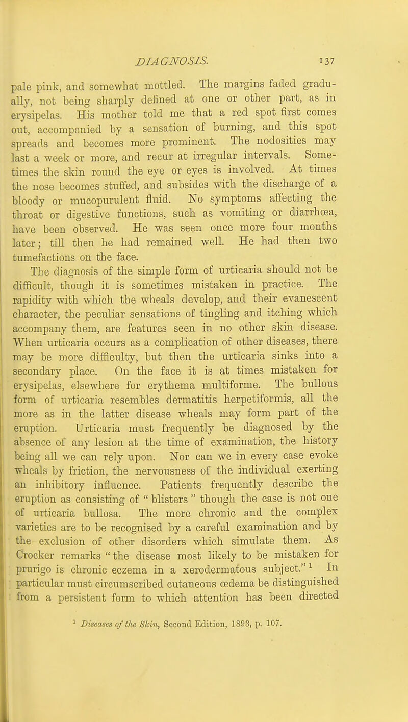 pale pink, and somewhat mottled. The margins faded gradu- ally, not being sharply defined at one or other part, as in erysipelas. His mother told me that a red spot first comes out, accompraiied by a sensation of burning, and this spot spreads and becomes more prominent. The nodosities may last a week or more, and recur at irregular intervals. Some- times the skin round the eye or eyes is involved. At times the nose becomes stuffed, and subsides with the discharge of a bloody or mucopurulent fluid. No symptoms affecting the throat or digestive functions, such as vomiting or diarrhoea, have been observed. He was seen once more four months later; till then he had remained well. He had then two tumefactions on the face. The diagnosis of the simple form of urticaria should not be difficult, though it is sometimes mistaken in practice. The rapidity with wliich the wheals develop, and their evanescent character, the peculiar sensations of tingling and itching which accompany them, are features seen in no other skin disease. When urticaria occurs as a complication of other diseases, there may be more difficulty, but then the urticaria sinks into a secondary place. On the face it is at times mistaken for erysipelas, elsewhere for erythema multiforme. The bullous form of urticaria resembles dermatitis herpetiformis, all the more as in the latter disease wheals may form part of the eruption. Urticaria must frequently be diagnosed by the absence of any lesion at the time of examination, the history being all we can rely upon. Nor can we in every case evoke wheals by friction, the nervousness of the individual exerting an inhibitory influence. Patients frequently describe the eruption as consisting of  blisters  though the case is not one of urticaria bullosa. The more chronic and the complex varieties are to be recognised by a careful examination and by the exclusion of other disorders which simulate them. As Crocker remarks  the disease most likely to be mistaken for prurigo is chronic eczema in a xerodermatous subject. ^ In ; particular must circumscribed cutaneous oedema be distinguished : from a persistent form to which attention has been directed * Diseases of tlie Shin, Second Edition, 1893, p. 107.
