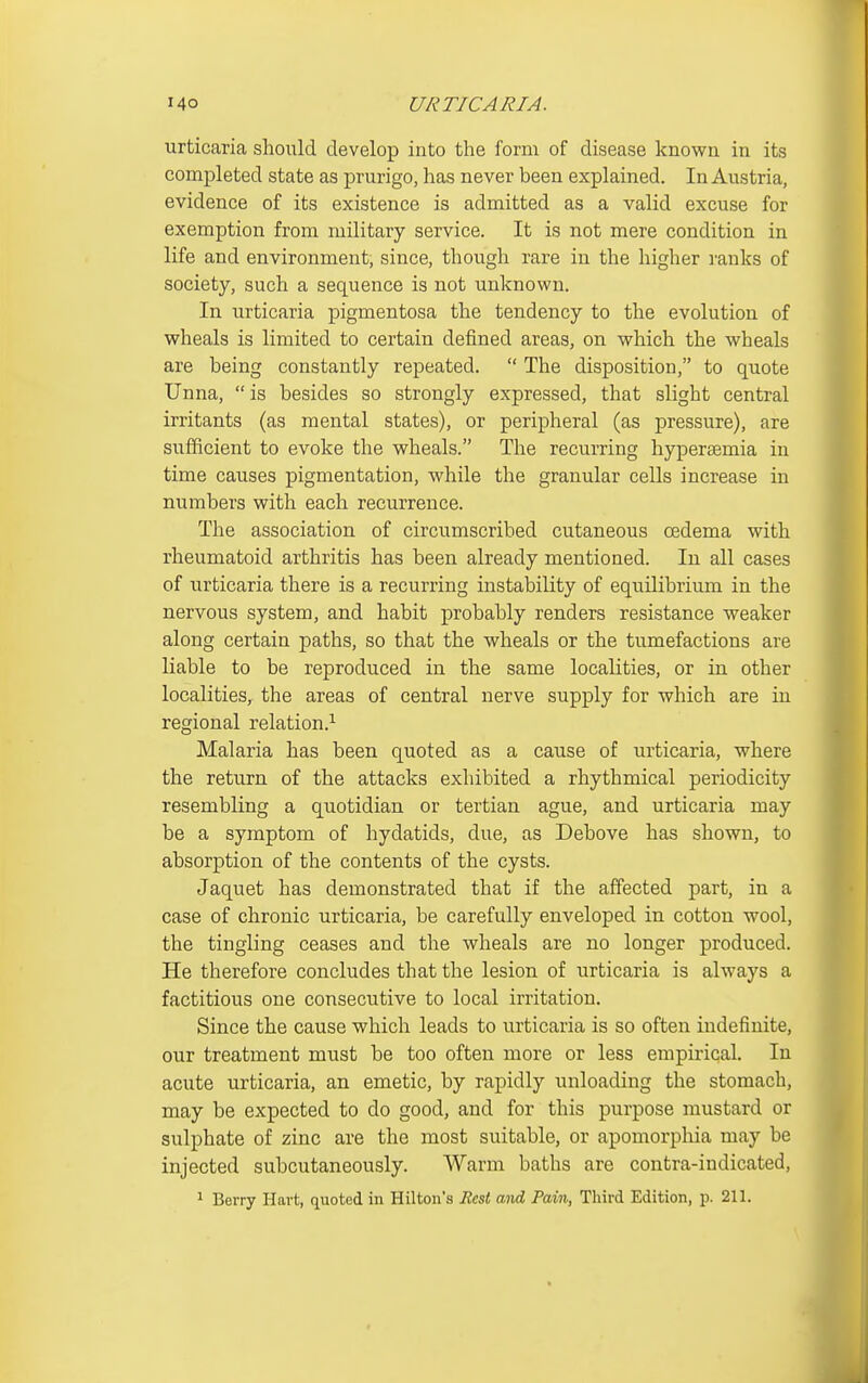 urticaria should develop into the form of disease known in its completed state as prurigo, has never been explained. In Austria, evidence of its existence is admitted as a valid excuse for exemption from military service. It is not mere condition in life and environment, since, though rare in the higher I'anks of society, such a sequence is not unknown. In urticaria pigmentosa the tendency to the evolution of wheals is limited to certain defined areas, on which the wheals are being constantly repeated.  The disposition, to quote Unna,  is besides so strongly expressed, that slight central irritants (as mental states), or peripheral (as pressure), are sufficient to evoke the wheals. The recurring hyperaemia in time causes pigmentation, while the granular cells increase in numbers with each recurrence. The association of circumscribed cutaneous oedema with rheumatoid arthritis has been already mentioned. In all cases of urticaria there is a recurring instability of equilibrium in the nervous system, and habit probably renders resistance weaker along certain paths, so that the wheals or the tumefactions are liable to be reproduced in the same localities, or in other localities, the areas of central nerve supply for which are in regional relation.^ Malaria has been quoted as a cause of urticaria, where the return of the attacks exhibited a rhythmical periodicity resembling a quotidian or tertian ague, and urticaria may be a symptom of hydatids, due, as Debove has shown, to absorption of the contents of the cysts. Jaquet has demonstrated that if the affected part, in a case of chronic urticaria, be carefully enveloped in cotton wool, the tingling ceases and the wheals are no longer produced. He therefore concludes that the lesion of urticaria is always a factitious one consecutive to local irritation. Since the cause which leads to urticaria is so often indefinite, our treatment must be too often more or less empirical. In acute urticaria, an emetic, by rapidly unloading the stomach, may be expected to do good, and for this purpose mustard or sulphate of zinc are the most suitable, or apomorphia may be injected subcutaneously. Warm baths are contra-indicated, 1 Berry Hart, quoted in Hilton's Rest wnd Pain, Third Edition, p. 211.