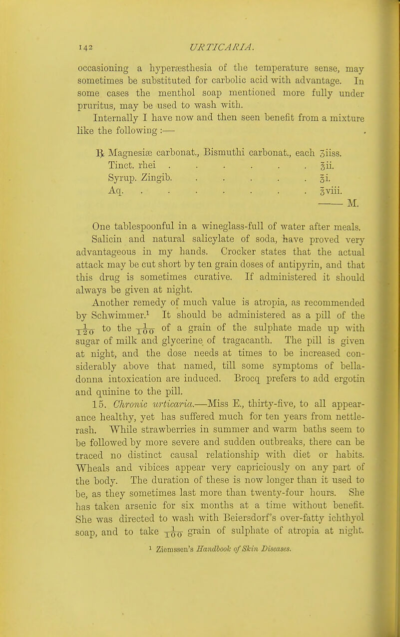 occasioning a hypertesthesia of the temperature sense, may sometimes be substituted for carbolic acid with advantage. In some cases the menthol soap mentioned more fully under pruritus, may be used to wash with. Internally I have now and then seen benefit from a mixture like the following :— % Magnesise carbonat., Bismuthi carbonat., each 3iiss. Tinct. rhei . . . . . . §ii. Syrup. Zingib. . . . . . gi. Aq. ....... 3viii. M. One tablespoonful in a wineglass-full of water after meals. Salicin and natural salicylate of soda, have proved very advantageous in my hands. Crocker states that the actual attack may be cut short by ten grain doses of antipyrin, and that this drug is sometimes curative. If administered it should always be given at night. Another remedy of much value is atropia, as recommended by Schwimmer.^ It should be administered as a pill of the to the of a grain of the sulphate made up with sugar of milk and glycerine of tragacanth. The pill is given at night, and the dose needs at times to be increased con- siderably above that named, till some symptoms of bella- donna intoxication are induced. Brocq prefers to add ergotin and quinine to the pill. 15. Chronic urticaria.—Miss E., thirty-five, to all appear- ance healthy, yet has suffered much for ten years from nettle- rash. While strawberries in summer and warm baths seem to be followed by more severe and sudden outbreaks, there can be traced no distinct causal relationship with diet or habits. Wheals and vibices appear very capriciously on any part of the body. The duration of these is now longer than it used to be, as they sometimes last more than twenty-four hours. She has taken arsenic for six months at a time without benefit. She was directed to wash with Beiersdorf's over-fatty ichthyol soap, and to take yutj S^^^^ sulphate of atropia at niglit. 1 Ziomssen's Handbook of Skin Diseases.