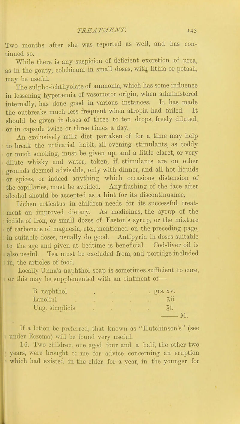 Two months after she was reported as well, and has con- tinued so. While there is any suspicion of deficient excretion of urea, as in the gouty, colchicum in small doses, witl^ lithia or potash, may be useful. The sulpho-ichthyolate of ammonia, which has some influence in lessening hypertemia of vasomotor origin, when administered internally, has done good in various instances. It has made the outbreaks mucli less frequent when atropia had failed. It should be given in doses of three to ten drops, freely diluted, or in capsule twice or three times a day. An exclusively milk diet partaken of for a time may help to break the urticarial habit, aU evening stimulants, as toddy or much smoking, must be given up, and a little claret, or very . dilute whisky and water, taken, if stimulants are on other : grounds deemed advisable, only with dinner, and aU hot liquids ■ or spices, or indeed anything which occasions distension of ■ the capillaries, must be avoided. Any flushing of the face after . alcohol should be accepted as a hint for its discontinuance. Lichen urticatus in children needs for its successful treat- ment an improved dietary. As medicines, the syrup of the : iodide of iron, or small dozes of Easton's syrup, or the mixture . of carbonate of magnesia, etc., mentioned on the precediug page, ; in suitable doses, usually do good. Antipyrin in doses suitable ; to the age and given at bedtime is beneficial. Cod-liver oil is i also useful. Tea must be excluded from, and porridge included i in, the articles of food. Locally Unna's naphthol soap is sometimes sufficient to cure, ( or this may be supplemented with an ointment of— B. naphthol ..... grs. xv. Lanolini ..... oii. TJng. simplicis . . . . si. M. If a lotion be preferred, that known as Hutchinson's (see ■ under Eczema) will be found very useful. 16. Two cliildreii, one aged four and a half, the other two > years, were brought to me for advice concerning an eruption ' which had existed in the elder for a year, in the younger for