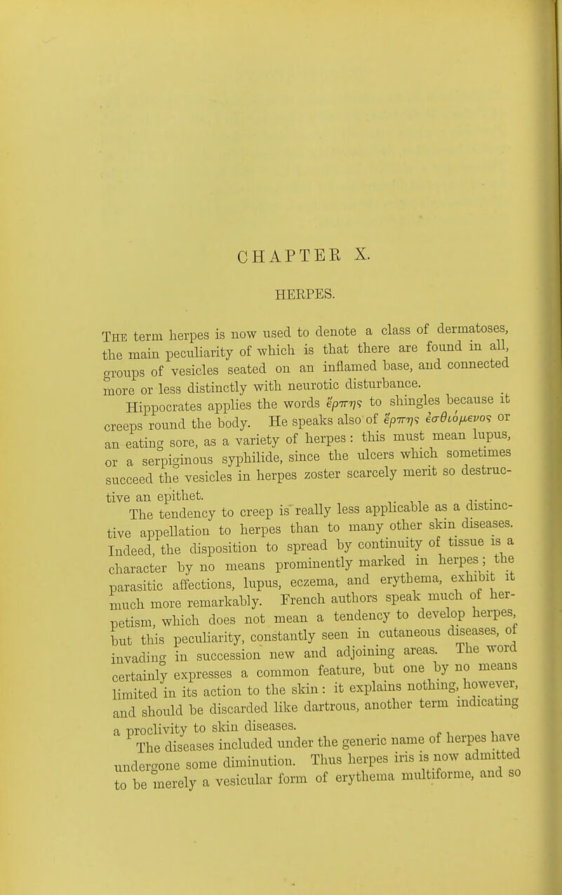 CHAPTEE X. HERPES. The term herpes is now used to denote a class of dermatoses, the main peculiarity of which is that there are found m aU groups of vesicles seated on an inflamed base, and connected more or less distinctly with neurotic disturbance. Hippocrates applies the words ^pttt?? to shingles because it creeps round the body. He speaks also of ^pir^^ iaOiOf^evo^, or an eating sore, as a variety of herpes : this must mean lupus, or a serpiginous syphilide, since the ulcers which sometimes succeed the vesicles in herpes zoster scarcely merit so destruc- tive an epithet. The tendency to creep is reaUy less applicable as a distinc- tive appellation to herpes than to many other skin diseases. Indeed, the disposition to spread by continuity of tissue is a character by no means prominently marked in herpes; the parasitic affections, lupus, eczema, and erythema, exhibit it much more remarkably. Trench authors speak much of her- petism, which does not mean a tendency to develop herpes but this peculiarity, constantly seen in cutaneous diseases, of invading in succession new and adjoining areas. The word certainly expresses a common feature, but one by no means limited in its action to the skin: it explains nothing, however, and should be discarded like dartrous, another term indicating a TOOclivity to skin diseases. The diseases included under the generic name of herpes have undergone some diminution. Thus herpes iris is now admitted to be merely a vesicular form of erythema multiforme, and so