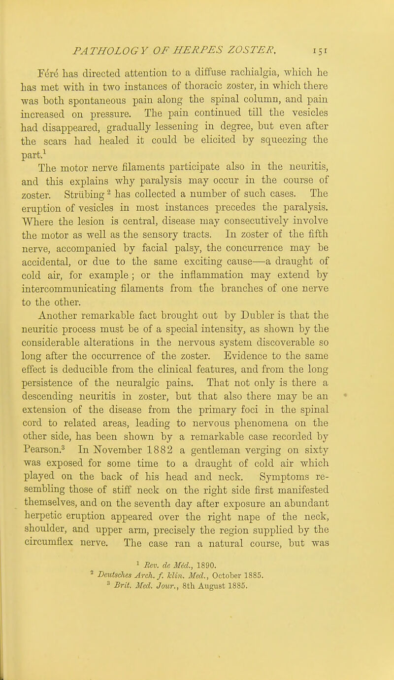 Fi^re has directed attention to a diffuse racliialgia, which he has met with in two instances of thoracic zoster, in which there was both spontaneous pain along the spinal column, and pain increased on pressure. The pain continued till the vesicles had disappeared, gradually lessening in degree, but even after the scars had healed it could be elicited by squeezing the part.^ The motor nerve filaments participate also in the neuritis, and this explains why paralysis may occur in the course of zoster. Strubing ^ has collected a number of such cases. The eruption of vesicles in most instances precedes the paralysis. Where the lesion is central, disease may consecutively involve the motor as well as the sensory tracts. In zoster of the fifth nerve, accompanied by facial palsy, the concurrence may be accidental, or due to the same exciting cause—a draught of cold air, for example ; or the inflammation may extend by intercommunicating filaments from the branches of one nerve to the other. Another remarkable fact brought out by Dubler is that the neuritic process must be of a special intensity, as shown by the considerable alterations in the nervous system discoverable so long after the occurrence of the zoster. Evidence to the same effect is deducible from the clinical features, and from the long persistence of the neuralgic pains. That not only is there a descending neuritis in zoster, but that also there may be an extension of the disease from the primary foci in the spinal cord to related areas, leading to nervous phenomena on the other side, has been shown by a remarkable case recorded by Pearson.^ In November 1882 a gentleman verging on sixty was exposed for some time to a draught of cold air which played on the back of his head and neck. Symptoms re- sembling those of stiff neck on the right side first manifested themselves, and on the seventh day after exposure an abundant herpetic eruption appeared over the right nape of the neck, shoulder, and upper arm, precisely the region supplied by the circumflex nerve. The case ran a natural course, but was 1 Rev. dc Mid., 1890. - Dcutsches Arch. f. Min. Med., October 1885. ^ Brit. Med. Jour., 8th August 1885.