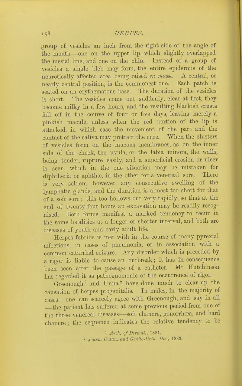 group of vesicles an inch, from the right side of the angle of the mouth—one on the upper lip, which slightly overlapped the mesial line, and one on the chin. Instead of a group of vesicles a single bleb may form, the entire epidermis of the neurotically affected area being raised m masse. A central, or nearly central position, is the commonest one. Each patch is seated on an erythematous base. The duration of the vesicles is short. The vesicles come out suddenly, clear at first, they become milky in a few hours, and the resulting blackish crusts fall off in the course of four or five days, leaving merely a pinkish macule, unless when the red portion of the lip is attacked, in which case the movement of the part and the contact of the saliva may protract the cure. When the clusters of vesicles form on the mucous membranes, as on the inner side of the cheek, the uvula, or the labia minora, the walls, being tender, rupture easily, and a superficial erosion or ulcer is seen, which in the one situation may be mistaken for diphtheria or aphthte, in the other for a venereal sore. There is very seldom, however, any consecutive swelling of the lymphatic glands, and the duration is almost too short for that of a soft sore; this too hollows out very rapidly, so that at the end of twenty-four hours an excavation may be readily recog- nised. Both forms manifest a marked tendency to recur in the same localities at a longer or shorter interval, and both are diseases of youth and early adult life. Herpes febriKs is met with in the course of many pyrexial affections, in cases of pneumonia, or in association with a common catarrhal seizure. Any disorder which is preceded by a rigor is liable to cause an outbreak; it has in consequence been seen after the passage of a catheter. Mr. Hutchinson has regarded it as pathognomonic of the occurrence of rigor. Greenough ^ and Unna ^ have done much to clear up the causation of herpes progenitalis. In males, in the majority of cases—one can scarcely agree with Greenough, and say in all the patient has suffered at some previous period from one of the three venereal diseases—soft chancre, gonorrhoea, and hard chancre; the sequence indicates the relative tendency to be > Arch, of Dermal., 1881.