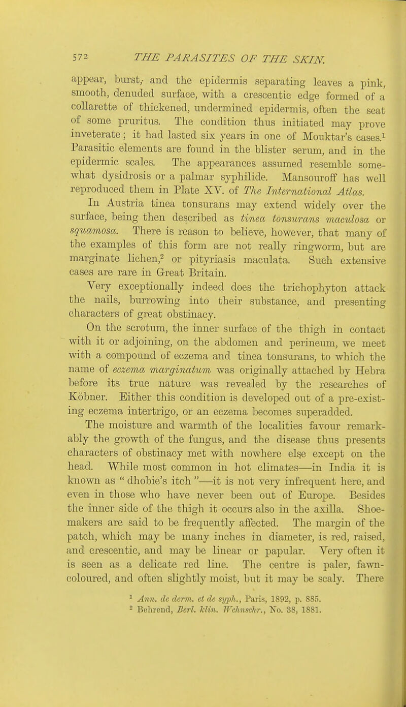 appear, biu'st,- aud the epidermis separating leaves a pink, smooth, denuded surface, with a crescentic edge formed of a collarette of thickened, undermined epidermis, often the seat of some pruritus. The condition thus initiated may prove inveterate; it had lasted six years in one of Mouktar's cases.^ Parasitic elements are found in the blister serum, and in the epidermic scales. The appearances assumed resemble some- what dysidrosis or a palmar syi^hilide. Mansouroff has well reproduced them in Plate XV. of The, International Atlas. In Austria tinea tonsurans may extend widely over the surface, being then described as tinea tonsurans maculosa or squamosa. There is reason to believe, however, that many of the examples of this form are not really ringworm, but are marginate lichen,^ or pityriasis maculata. Such extensive cases are rare in Great Britain. Very exceptionally indeed does the trichophyton attack the nails, burrowing into their substance, and presenting characters of great obstinacy. On the scrotum, the inner siu-face of the thigh in contact with it or adjoining, on the abdomen and perineum, we meet with a compound of eczema and tinea tonsurans, to which the name of eczema marginatum was originally attached by Hebra before its true nature was revealed by the researches of Kobner. Either this condition is developed out of a pre-exist- ing eczema intertrigo, or an eczema becomes superadded. The moisture and warmth of the localities favour- remark- ably the growth of the fungus, and the disease thus presents characters of obstinacy met with nowhere el^e except on the head. While most common in hot climates—in India it is known as  dhobie's itch —it is not very infrequent here, and even in those who have never been out of Em-ope. Besides the inner side of the thigh it occurs also in the axilla. Shoe- makers are said to be frequently affected. The margin of the patch, which may be many inches in diameter, is red, raised, and crescentic, and may be linear or papular. Very often it is seen as a delicate red line. The centre is paler, fawn- coloured, and often slightly moist, but it may be scaly. There 1 Ann. dc derm, ct dc sijph., Paris, 1892, p. 885. = Belirend, Bcrl. klin. JFchmchr., No. 38, 1881.