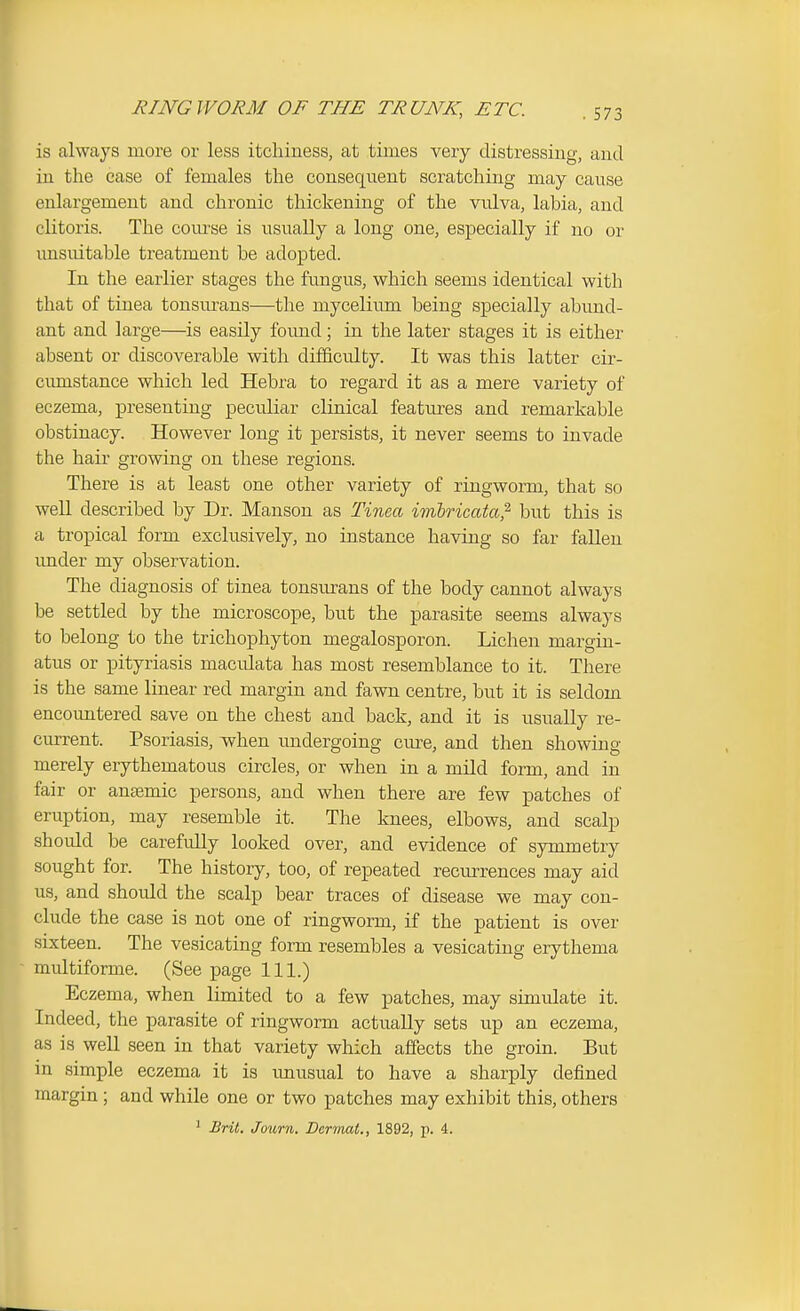 is always more or less itchiness, at times very distressing, and in the case of females the consequent scratching may cause enlargement and chronic thickening of the vulva, labia, and clitoris. The com'se is usually a long one, especially if no or imsuitable treatment be adopted. In the earlier stages the fungus, which seems identical with that of tinea tonsurans—the mycelium being specially abimd- ant and large—is easily foimd; in the later stages it is either absent or discoverable with difficulty. It was this latter cir- cumstance which led Hebra to regard it as a mere variety of eczema, presenting peculiar clinical featm-es and remarkable obstinacy. However long it persists, it never seems to invade the hair growing on these regions. There is at least one other variety of ringworm, that so well described by Dr. Manson as Tinm imlrimta^ but this is a tropical form exclusively, no instance having so far fallen imder my observation. The diagnosis of tinea tonsurans of the body cannot always be settled by the microscope, but the parasite seems always to belong to the trichophyton megalosporon. Lichen margin- atus or pityriasis macidata has most resemblance to it. There is the same linear red margin and fawn centre, but it is seldom encountered save on the chest and back, and it is usually re- current. Psoriasis, vphen undergoing cure, and then showing merely erythematous circles, or when in a mild form, and in fair or anjemic persons, and when there are few patches of eruption, may resemble it. The knees, elbows, and scalp should be carefully looked over, and evidence of symmetry sought for. The history, too, of repeated recmTcnces may aid us, and should the scalp bear traces of disease we may con- clude the case is not one of ringworm, if the patient is over sixteen. The vesicating form resembles a vesicating erythema multiforme. (See page 111.) Eczema, when limited to a few patches, may simulate it. Indeed, the parasite of ringworm actually sets up an eczema, as is well seen in that variety which affects the groin. But in simple eczema it is imusual to have a sharply defined margin ; and while one or two patches may exhibit this, others