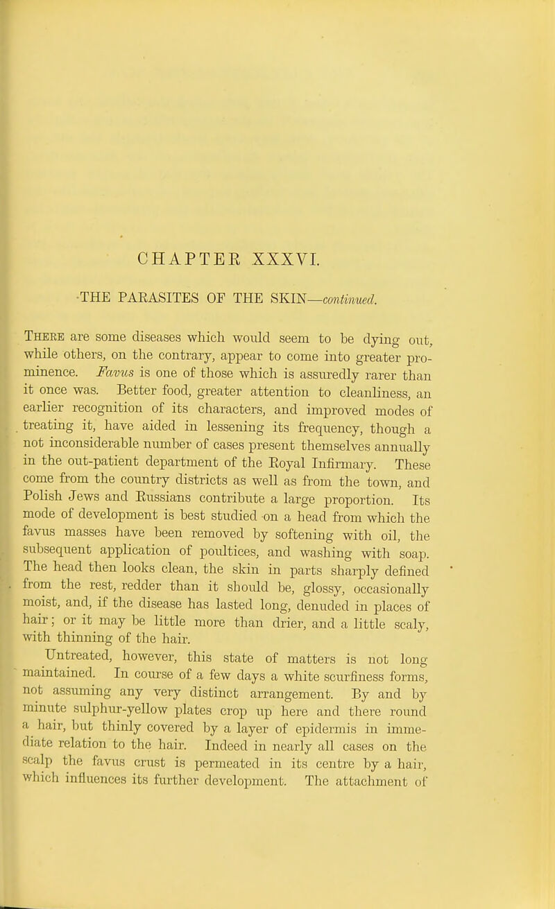 CHAPTEE XXXVI. ■THE PAEASITES OF THE SKm—cmMnued. There are some diseases which would seem to be dying out, while others, on the contrary, appear to come into greater pro- minence. Favus is one of those which is assuredly rarer than it once was. Better food, greater attention to cleanliness, an earlier recognition of its characters, and improved modes of treating it, have aided in lessening its frequency, though a not inconsiderable number of cases present themselves annually in the out-patient department of the Eoyal Infirmary. These come from the country districts as well as from the town, and Polish Jews and Eussians contribute a large proportion. Its mode of development is best studied on a head from which the favus masses have been removed by softening with oil, the subsequent application of poultices, and washing with soap. The head then looks clean, the skin in parts sharply defined from the rest, redder than it should be, glossy, occasionally moist, and, if the disease has lasted long, denuded in places of hair; or it may be little more than drier, and a little scaly, 'th thinning of the hair. Untreated, however, this state of matters is not long maintained. In course of a few days a white scurfiness forms, not assuming any very distinct arrangement. By and by minute sulphur-yellow plates crop up here and there round a hair, but thinly covered by a layer of epidermis in imme- diate relation to the hair. Indeed in nearly all cases on the scalp the favus crust is permeated in its centre by a hair, which influences its further development. The attachment of