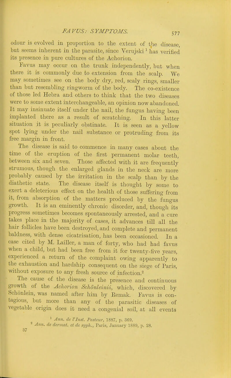 FAVUS: SYMPTOMS. 577 odour is evolved in proportion to the extent of the disease but seems inherent in the parasite, since Verujski ^ has verified its presence in pure cultures of the Achorion. Favus may occur on the trunk independently, but when there it is commonly due to extension from the scalp. We may sometimes see on the body dry, red, scaly rings, smaller than but resembling ringworm of the body. The co-existence of those led Hebra and others to think that the two diseases were to some extent interchangeable, an opinion now abandoned. It may insinuate itseK imder the nail, the fungus having been implanted there as a result of scratching. In this latter situation it is peculiarly obstinate. It is seen as a yellow spot lying imder the nail substance or protruding from its free margin in front. The disease is said to commence in many cases about the time of the eruption of the first permanent molar teeth, between six and seven. Those affected with it are frequently striunous, though the enlarged glands in the neck are more probably caused by the irritation in the scalp than by the diathetic state. The disease itself is thought by some to exert a deleterious effect on the health of those sufferin g from it, from absorption of the matters produced by the fimgus growth. It is an eminently chronic disorder, and, though its progress sometimes becomes spontaneously arrested, and a cm^e takes place in the majority of cases, it advances till all the hair follicles have been destroyed, and complete and permanent Ijaldness, with dense cicatrisation, has been occasioned. In a case cited by M. LaiUer, a man of forty, who had had favus when a child, but had been free from it for twenty-five years, experienced a return of the complaint owing apparently to the exhaustion and hardship consequent on the siege of Paris, without exposure to any fresh source of infection.^ The cause of the disease is the presence and continuous growth ^ of the Achorion Schdnleinii, which, discovered by Schonlein, was named after him by Eemak. Eavus is con- tagious, but more than any of the parasitic diseases of vegetable origin does it need a congenial soil, at all events ^ Ann. do I'Insl. Pasteur, 1887, p. 369. * Ann. dc derviat. at do syph., Taris, January 1889, p. 28. 37