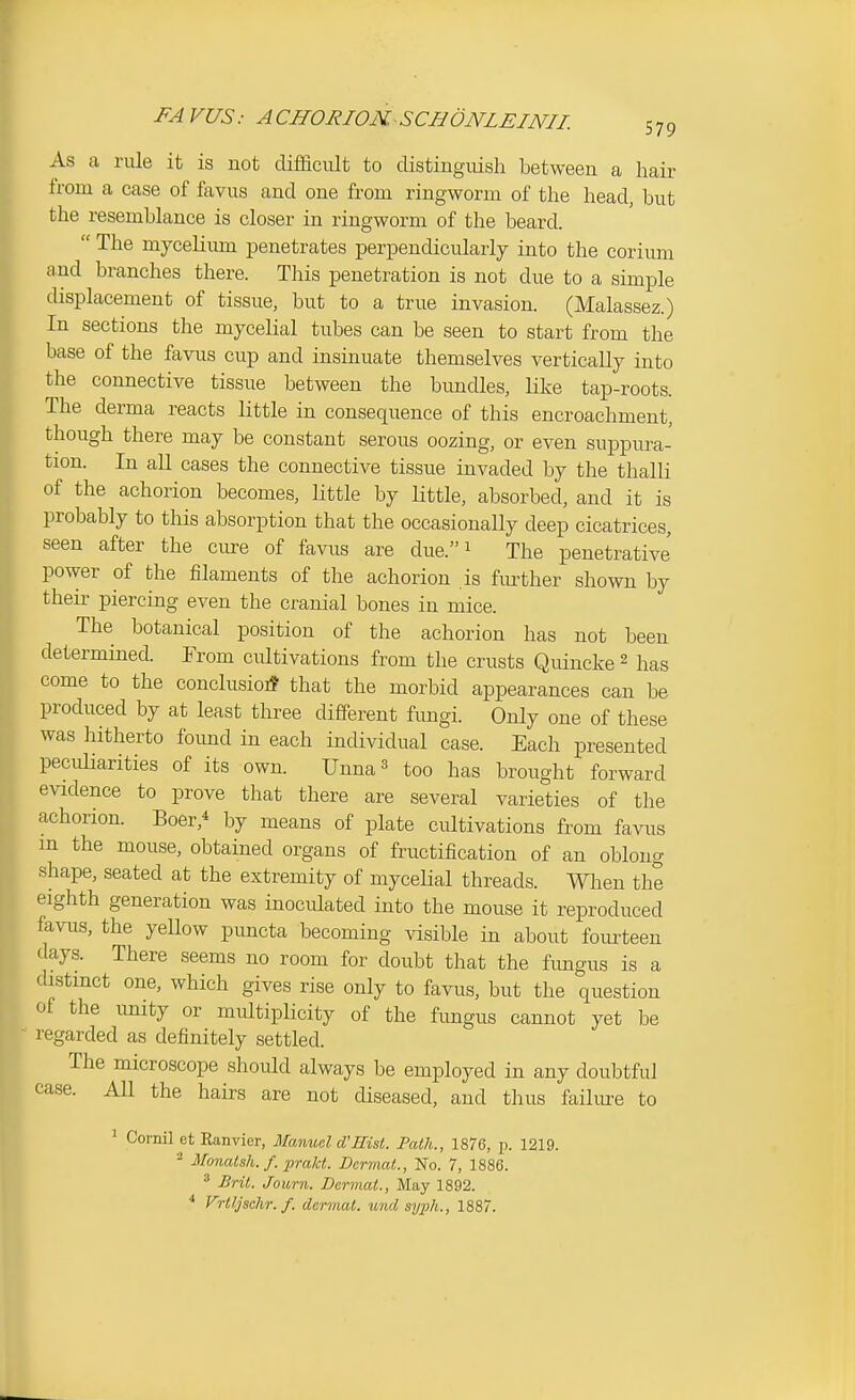 As a rule it is not difficult to distinguish between a hair from a case of favus and one from ringworm of the head, but the resemblance is closer in ringworm of the beard.  The mycelium penetrates perpendicularly into the corimn and branches there. This penetration is not due to a simple displacement of tissue, but to a true invasion. (Malassez.) In sections the mycelial tubes can be seen to start from the base of the favus cup and insinuate themselves vertically into the connective tissue between the bimdles, Hke tap-roots. The derma reacts little in consequence of this encroachment, though there may be constant serous oozing, or even suppura- tion. In all cases the connective tissue invaded by the thalli of the achorion becomes, little by little, absorbed, and it is probably to this absorption that the occasionally deep cicatrices, seen after the ciu-e of favus are due. 1 The penetrative power of the filaments of the achorion is fm-ther shown by their piercing even the cranial bones in mice. The botanical position of the achorion has not been determined. From cultivations from the crusts Quincke 2 has come to the conclusioi* that the morbid appearances can be produced by at least three different fimgi. Only one of these was hitherto foimd in each individual case. Each presented pecidiarities of its own. Unna^ too has brought forward evidence to prove that there are several varieties of the achorion. Boer,* by means of plate cultivations from favus m the mouse, obtained organs of fructification of an oblong shape, seated at the extremity of mycelial threads. When the eighth generation was inoculated into the mouse it reproduced favus, the yellow puncta becoming visible in about fourteen days. There seems no room for doubt that the fimgus is a distinct one, which gives rise only to favus, but the question of the unity or multiplicity of the fimgus cannot yet be regarded as definitely settled. The microscope should always be employed in any doubtful case. All the hairs are not diseased, and thus failiu-e to ' Cornil et Ranvior, Manuel d'Hist. Path., 1876, p. 1219. ■■^ Mo7icUsh. f. prakt. Dermal., No. 7, 1886. ^ Bril. Journ. Dermal., May 1892. * Vrlljselir. f. dermal, und syiih., 1887.