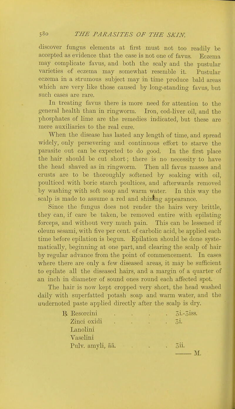 discover fungus elements at first must not too readily be accepted as evidence that the case is not one of favus. Eczema may complicate favus, and both the scaly and the pustular varieties of eczema may somewhat resemble it. Pustular eczema in a strumous subject may in time produce bald areas which are very like those caused by long-standing favus, but such cases are rare. In treating favus there is more need for attention to the general health than in ringworm. Iron, cod-liver oil, and the phosphates of lime are the remedies indicated, but these are mere auxiliaries to the real cure. When the disease has lasted any length of time, and spread widely, only persevering and continuous effort to starve the parasite out can be expected to do good. In the first place the hair should be cut short; there is no necessity to have the head shaved as in ringworm. Then all favus masses and crusts are to be thoroughly softened by soaking with oil, poidticed with boric starch poultices, and afterwards removed by washing with soft soap and warm water. In this way the scalp is made to assume a red and shining appearance. Since the fungus does not render the hairs very brittle, they can, if care be taken, be removed entire with epilating forceps, and without very much pain. This can be lessened if oleum sesami, with five per cent, of carbolic acid, be applied each time before epilation is begmi. Epilation shoidd be done syste- matically, beginning at one part, and clearing the scalp of hair by regular advance from the point of commencement. In cases where there are only a few diseased areas, it may be sufficient to epilate all the diseased hairs, and a margin of a quarter of an inch in diameter of soimd ones round each affected spot. The hair is now kept cropped very short, the head washed daily with superfatted potash soap and warm water, and the uudernoted paste applied directly after the scalp is dry. 1^ Eesorcini .... 5i.-5iss. Zinci oxidi . . . . 5i. Lanolini Vaselini Pulv. amyli, aa, . . . 5ii- M.