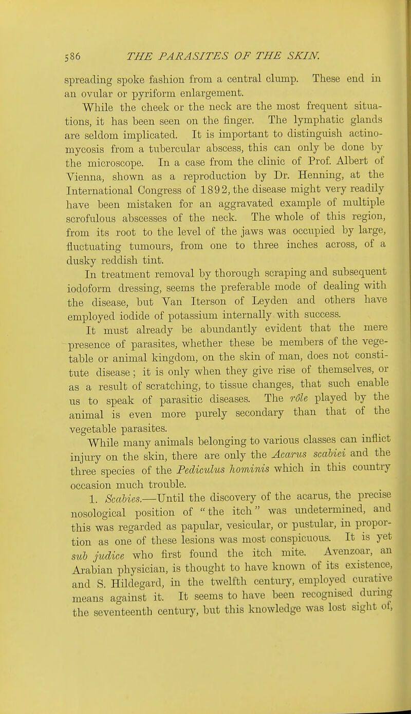 spreading spoke fashion from a central clump. These end in an ovular or pyriform enlargement. While the cheek or the neck are the most frequent situa- tions, it has been seen on the finger. The lymphatic glands are seldom implicated. It is important to distinguish actino- mycosis from a tubercular abscess, this can only be done by the microscope. In a case from the clinic of Prof Albert of Vienna, shown as a reproduction by Dr. Henning, at the International Congress of 1892, the disease might very readily have been mistaken for an aggravated example of multiple scrofulous abscesses of the neck. The whole of this region, from its root to the level of the jaws was occupied by large, fluctuating tumours, from one to three inches across, of a dusky reddish tint. In treatment removal by thorough scraping and subsequent iodoform dressing, seems the preferable mode of dealing with the disease, but Van Iterson of Leyden and others have employed iodide of potassium internally with success. It must already be abundantly evident that the mere presence of parasites, whether these be members of the vege- table or animal kingdom, on the skin of man, does not consti- tute disease; it is only when they give rise of themselves, or as a result of scratching, to tissue changes, that such enable us to speak of parasitic diseases. The roU played by the animal is even more purely secondary than that of the vegetable parasites. While many animals belonging to various classes can inflict injury on the skin, there are only the Acarus scahiei and the three species of the Pediculus hominis which in this country occasion much trouble. 1. Scabies.—Until the discovery of the acarus, the precise nosological position of the itch was imdetermined, and this was regarded as papular, vesicular, or pustular, in propor- tion as one of these lesions was most conspicuous. It is yet sub judice who first found the itch mite. Avenzoar, an Ai-abian physician, is thought to have known of its existence, and S. Hildegard, in the twelfth century, employed curative means against it. It seems to have been recognised during the seventeenth century, but this knowledge was lost sight of,