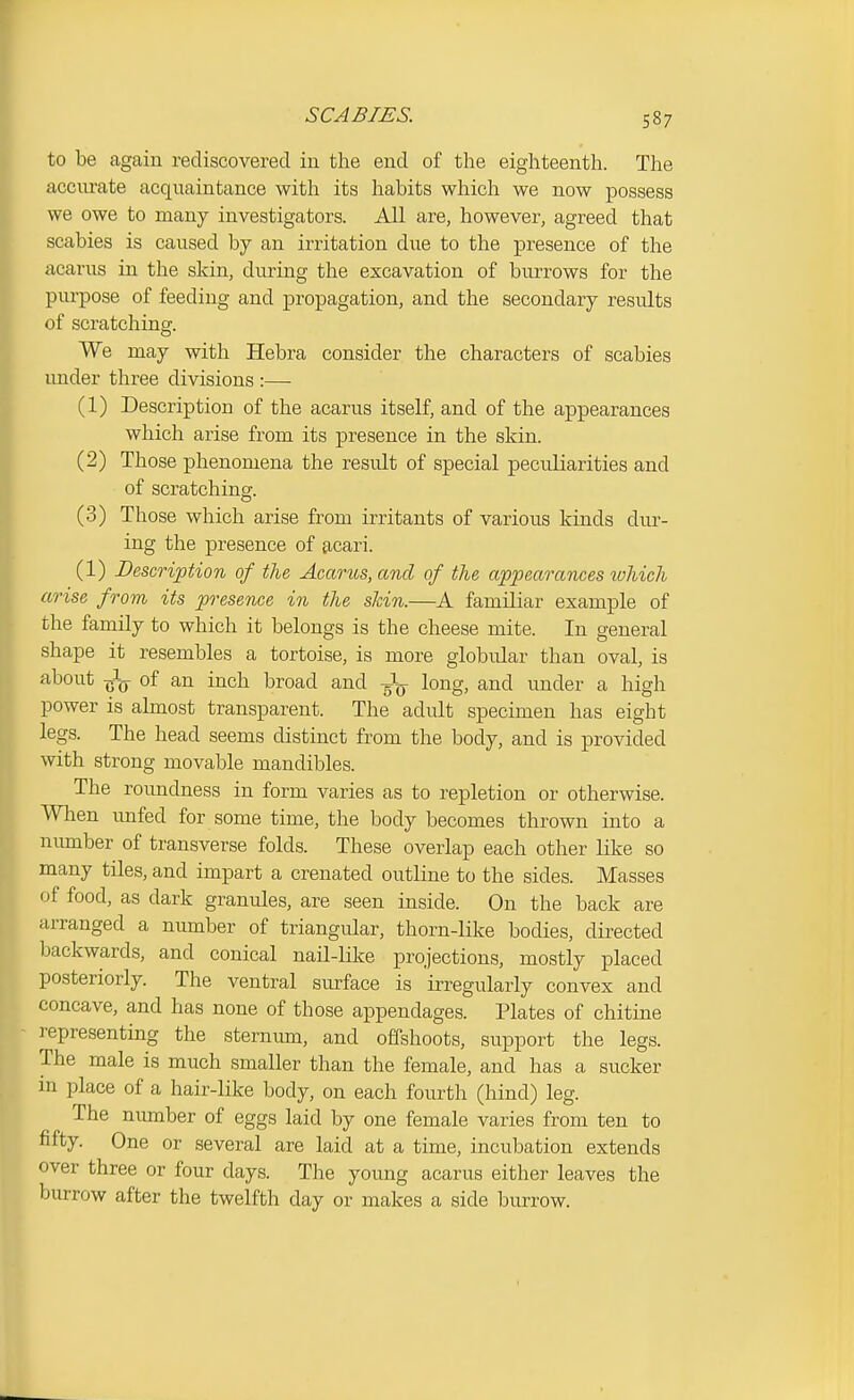 SCABIES. to be again rediscovered in the end of the eighteenth. The acciu-ate acqiiaintance with its habits which we now possess we owe to many investigators. All are, however, agreed that scabies is caused by an irritation due to the presence of the acarus in the skin, during the excavation of burrows for the purpose of feeding and propagation, and the secondary results of scratching. We may with Hebra consider the characters of scabies imder three divisions :— (1) Description of the acarus itself, and of the appearances which arise from its presence in the skin. (2) Those phenomena the result of special peculiarities and of scratching. (3) Those which arise from irritants of various kinds dur- ing the presence of acari. (1) Description of the Acarus, and of the appearances which arise from its presence in the shin.—A familiar example of the family to which it belongs is the cheese mite. In general shape it resembles a tortoise, is more globular than oval, is about ^rL of an inch broad and Jg- long, and under a high power is almost transparent. The adult specimen has eight legs. The head seems distinct from the body, and is provided with strong movable mandibles. The roundness in form varies as to repletion or otherwise. Wlien unfed for some time, the body becomes thrown into a number of transverse folds. These overlap each other like so many tiles, and impart a crenated outline to the sides. Masses of food, as dark granules, are seen inside. On the back are arranged a number of triangular, thorn-like bodies, directed backwards, and conical nail-like projections, mostly placed posteriorly. The ventral surface is irregularly convex and concave, and has none of those appendages. Plates of chitine - representing the sternum, and offshoots, support the legs. The male is much smaller than the female, and has a sucker in place of a hair-like body, on each fourth (hind) leg. The number of eggs laid by one female varies from ten to fifty. One or several are laid at a time, incubation extends over three or four days. The young acarus either leaves the burrow after the twelfth day or makes a side burrow.