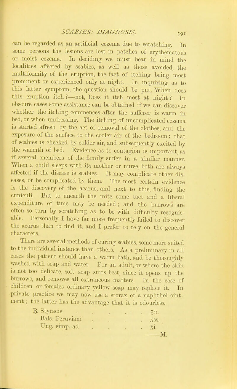 can be regarded as an artificial eczema due to scratching. In some persons the lesions are lost in patches of erythematous or moist eczema. In deciding we must bear in mind the localities affected by scabies, as well as those avoided, the multiformity of the eruption, the fact of itching being most prominent or experienced only at night. In inquiring as to this latter symptom, the question should be put, Wlaen does this eruption itch ?—not, Does it itch most at night ? In obscure cases some assistance can be obtained if we can discover whether the itching commences after the sufferer is warm in bed, or when undressing. The itching of uncomplicated eczema is started afresh by the act of removal of the clothes, and the exposure of the surface to the cooler air of the bedroom ; that of scabies is checked by colder air, and subsequently excited by the warmth of bed. Evidence as to contagion is important, as if several members of the family suffer in a similar manner. When a child sleeps with its mother or nurse, both are always affected if the disease is scabies. It may complicate other dis- eases, or be complicated by them. The most certain evidence is the discovery of the acarus, and next to this, finding the cuniculi. But to unearth the mite some tact and a liberal expenditure of time may be needed; and the burrows are often so torn by scratching as to be with difttculty recognis- able. Personally I have far more frequently failed to discover the acarus than to find it, and I prefer to rely on the general characters. There are several methods of curing scabies, some more suited to the individual instance than others. As a preliminary in all cases the patient should have a warm bath, and be thoroughly washed with soap and water. Tor an adult, or where the skin is not too delicate, soft soap suits best, since it opens up the burrows, and removes all extraneous matters. In the case of children or females ordinary yellow soap may replace it. In private practice we may now use a storax or a naphthol oint- ment ; the latter has the advantage that it is odourless. Vf. Styracis ..... gii. Bals. Peruviani . . . . 3ss. Ung. simp, ad . . . . gi. M.