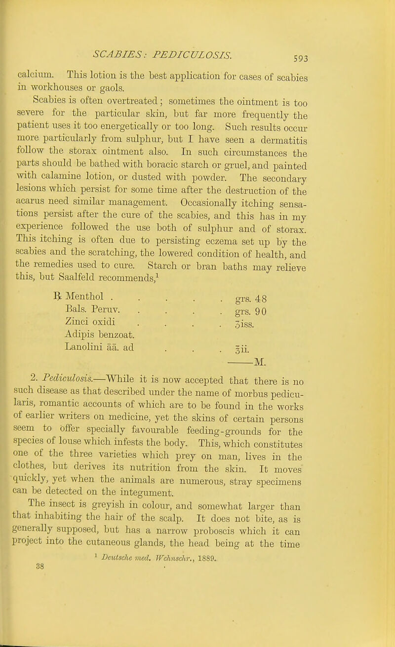 SCABIES: PEDICULOSIS. 593 calciiim. This lotion is the best application for cases of scabies in workhouses or gaols. Scabies is often overtreated ; sometimes the ointment is too severe for the particular skin, but far more frequently the patient uses it too energetically or too long. Such results occm^ more particularly from sulphur, but I have seen a dermatitis follow the storax ointment also. In such circumstances the parts should be bathed with boracic starch or gruel, and painted with calamine lotion, or dusted with powder. The secondary lesions which persist for some time after the destruction of the acarus need shnilar management. Occasionally itching sensa- tions persist after the cure of the scabies, and this has in my experience followed the use both of sulphur and of storax. This itching is often due to persisting eczema set up by the scabies and the scratching, the lowered condition of health, and the remedies used to cm-e. Starch or bran baths may relieve this, but Saalfeld recommends,^ ]^ Menthol ..... o-rs. 48 2. Pediculosis.—While it is now accepted that there is no such disease as that described under the name of morbus pedicu- laris, romantic accounts of which are to be found in the works of earlier writers on medicine, yet the skins of certain persons seem to offer specially favourable feeding-groimds for the species of louse which infests the body. This, which constitutes one of the three varieties which prey on man, lives in the clothes, but derives its nutrition from the skin. It moves quickly, yet when the animals are niunerous, stray specimens can be detected on the integument. The insect is greyish in colour, and somewhat larger than that inhabiting the hair of the scalp. It does not bite, as is generally supposed, but has a narrow proboscis which it can project into the cutaneous glands, the head being at the time Bals. Peruv. Zinci oxidi Adipis benzoat. Lanolini aa. ad grs. 90 5iss. M. ' DeiUsahe med. Wchnschr,, 1889. 38