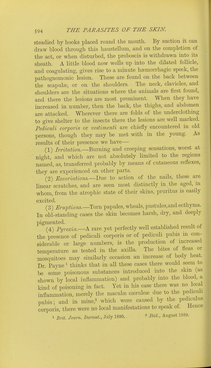 steadied by hooks placed round the mouth. By suction it can draw blood through this haustellum, and on the completion of the act, or when disturbed, the proboscis is withdrawn into its sheath. A little blood now wells up into the dilated follicle, and coagulating, gives rise to a minute htemorrhagic speck, the pathognomonic lesion. These are found on the back between the scapulce, or on the shoulders. The neck, clavicles, and shoulders are the situations where the annuals are first found, and there the lesions are most prominent. When they have increased in number, then the back, the thighs, and abdomen are attacked. Wherever there are folds of the underclothing to give shelter to the insects there the lesions are well marked. Pediculi corporis or vestimenti are chiefly encountered in old persons, though they may be met with in the young. As results of their presence we have— (1) Irritation.—Burning and creeping sensations, worst at night, and which are not absolutely limited to the regions named, as, transferred probably by means of cutaneous reflexes, they are experienced on other parts. (2) Excoriations.—Due to action of the nails, these are linear scratches, and are seen most distinctly in the aged, m whom, from the atrophic state of their skins, prmitus is easHy excited. (3) Eruptions.—Torn papules, wheals, pustules,and ecthyma. In old-standing cases the skin becomes harsh, dry, and deeply pigmented. (4) Pyrexia.—A. rare yet perfectly well established result ot the presence of pediculi corporis or of pediculi pubis in con- siderable or large numbers, is the production of increased temperature as tested in the axilla. The bites of fleas or mosquitoes may similarly occasion an increase of body heat. Dr. Payne' thinks that in all these cases there would seem to be some poisonous substances introduced into the skin (as shown by local inflammation) and probably into the blood, a kind of poisoning in fact. Yet in his case there was no local inflammation, merely the maculae crerulciB due to the pediculi pubis; and in mine,^ which were caused by the pediculus corporis, there were no local manifestations to speak of. Hence 1 Brit. Joum. Dmmt., July 1890. ^ rbid., August 1889.