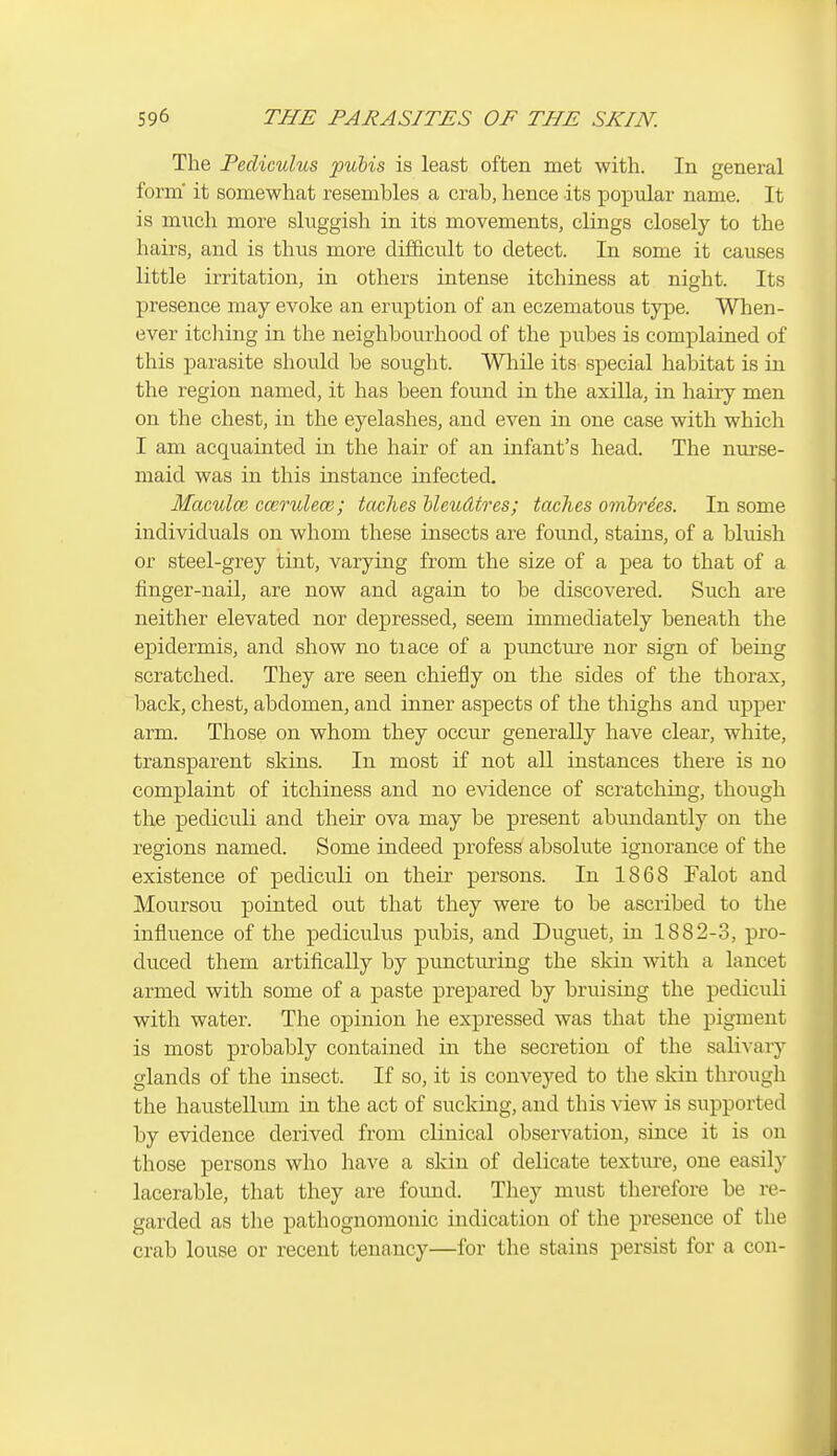 The Pediculus pubis is least often met with. In general form' it somewhat resembles a crab, hence its popular name. It is much more sluggish in its movements, clings closely to the hairs, and is thus more difficult to detect. In some it causes little irritation, in others intense itchiness at night. Its presence may evoke an eruption of an eczematous type. When- ever itching in the neighbourhood of the pubes is complained of this parasite should be sought. While its special habitat is in the region named, it has been found in the axilla, in hairy men on the chest, in the eyelashes, and even in one case with which I am acquainted in the hair of an infant's head. The nui-se- maid was in this instance infected. Maculce ccerulece; taches Meudtres; taches omhrees. In some individuals on whom these insects are found, stains, of a bluish or steel-grey tint, varying from the size of a pea to that of a finger-nail, are now and again to be discovered. Such are neither elevated nor depressed, seem immediately beneath the epidermis, and show no tiace of a punctm-e nor sign of being scratched. They are seen chiefly on the sides of the thorax, back, chest, abdomen, and inner aspects of the thighs and upper arm. Those on whom they occur generally have clear, white, transparent skins. In most if not all instances there is no complaint of itchiness and no evidence of scratching, though the pediculi and their ova may be present abundantly on the regions named. Some indeed profess absolute ignorance of the existence of pediculi on their persons. In 1868 Falot and Moursou pointed out that they were to be ascribed to the influence of the pediculus pubis, and Duguet, in 1882-3, pro- duced them artifically by puncturing the skin with a lancet armed with some of a paste prepared by bruising the pediculi with water. The opinion he expressed was that the pigment is most probably contained in the secretion of the salivary glands of the insect. If so, it is conveyed to the skin through the haustellmn in the act of sucking, and this view is supported by evidence derived from clinical observation, since it is on those persons who have a skin of delicate texture, one easily lacerable, that they are fomid. They must therefore be re- garded as the pathognomonic indication of the presence of the crab louse or recent tenancy—for the stains persist for a con-