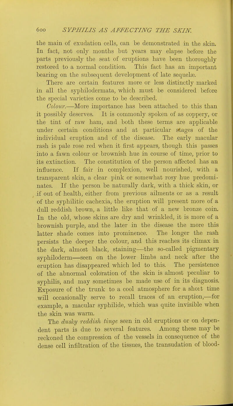 the main of exudation cells, can be demonstrated in the skin. In fact, not only months but years may elapse before the parts previously the seat of eruptions have been thoroughly restored to a normal condition. This fact has an important bearing on the subsequent development of late sequelae. There are certain features more or less distinctly marked in all the syphilodermata, which must be considered before the special varieties come to be described. Colour.—More importance has been attached to this than it possibly deserves. It is commonly spoken of as coppery, or the tint of raw ham, and both these terms are applicable under certain conditions and at particular stages of the individual eruption and of the disease. The early macular rash is pale rose red when it first appears, though this passes into a fawn colour or brownish hue in course of time, prior to its extinction. The constitution of the person affected has an influence. If fair in complexion, well nourished, with a transparent skin, a clear pink or somewhat rosy hue predomi- nates. If the person be naturally dark, with a thick skin, or if out of health, either from previous ailments or as a result of the syphilitic cachexia, the eruption wiU present more of a dull reddish brown, a little like that of a new bronze coin. In the old, whose skins are dry and wrinkled, it is more of a brownish purple, and the later in the disease the more this latter shade comes into prominence. The longer the rash persists the deeper the colour, and this reaches its climax in the dark, almost black, staining—the so-called pigmentary syphiloderm—seen on the lower limbs and neck after the eruption has disappeared which led to this. The persistence of the abnormal coloration of the skin is almost peculiar to syphilis, and may sometimes be made use of in its diagnosis. Exposure of the trunk to a cool atmosphere for a shoit time will occasionally serve to recall traces of an eruption,—for example, a macular syphilide, which was quite invisible when the skin was warm. The dusliij oxddish tinge seen in old eruptions or on depen- dent parts is due to several features. Among these may be reckoned the compression of the vessels in consequence of the dense cell infiltration of the tissues, the transudation of blood-
