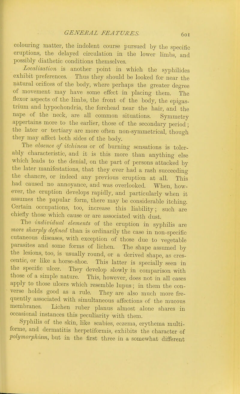 colom-ing matter, the indolent course pm-sued by the specific eruptions, the delayed circulation in the lower limbs, and possibly diathetic conditions themselves. Localisation is another point in which the syphilides exhibit preferences. Thus they should be looked for near the natural orifices of the body, where perhaps the greater degree of movement may have some effect in placing them. The flexor aspects of the limbs, the front of the body, the epigas- trimn and hypochondria, the forehead near the hair, and the nape of the neck, are all common situations. Symmetry appertains more to the earlier, those of the secondary period; the later or tertiary are more often non-symmetrical, thouo-h they may affect both sides of the body. ° The alseme. of itchiness or of burning sensations is toler- ably characteristic, and it is this more than anything else which leads to the denial, on the part of persons attacked by the later manifestations, that they ever had a rash succeeding the chancre, or indeed any previous eruption at all. This had caused no annoyance, and was overlooked. When, how- ever, the eruption develops rapidly, and particularly when it assumes the papular form, there may be considerable itching. Certain occupations, too, increase this liability; such are chiefly those which cause or are associated with dust. The individual elements of the eruption in syphilis are more sharply defined than is ordinarUy the case in non-specific cutaneous diseases, with exception of those due to vegetable parasites and some forms of lichen. The shape assmned by the lesions, too, is usually round, or a derived shape, as cres- centic, or like a horse-shoe. This latter is specially seen in the specific ulcer. They develop slowly in comparison with those of a simple natm^e. This, however, does not in all cases apply to those ulcers which resemble lupus; in them the con- verse holds good as a rule. They are also much more fre- quently associated with simultaneous affections of the mucous membranes. Lichen ruber planus almost alone shares in occasional instances this peculiarity with them. Syphilis of the skin, like scabies, eczema, erythema multi- forme, and dermatitis herpetiformis, exhibits the character of polymorphism, but in the first three in a somewhat different