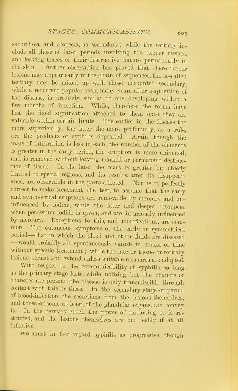 STA GES: COMMUNICABILITY. seborrhcea and alopecia, as secondary; while the tertiary in- clude all those of later periods involving the deeper tissues, and leaving traces of their destructive nature permanently in the skin. Further observation has proved that these deeper lesions may appear early in the chain of sequences, the so-called tertiary may be mixed up with those accounted secondary, while a recm-rent papular rash, many years after acquisition of the disease, is precisely similar to one developing within a few months of infection. While, therefore, the terms have lost the fixed signification attached to them once, they are valuable within certain limits. The earlier in the disease the more superficially, the later tlie more profoundly, as a rule, are the products of syphilis deposited. Again, though the mass of infiltration is less in each, the number of the elements is greater in the early period, the eruption is more universal, and is removed without leaving marked or permanent destruc- tion of tissue. In the later the mass is greater, but chiefly limited to special regions, and its results, after its disappear- ance, are observable in the parts affected. Nor is it perfectly correct to make treatment the test, to assume that the early and symmetrical eruptions are removable by mercmy and im- influenced by iodine, while the later and deeper disappear when potassium iodide is given, and are injuriously influenced by mercury. Exceptions to this, and modifications, are com- mon. The cutaneous symptoms of the early or symmetrical period—that in which the blood and other fluids are diseased —would probably all spontaneously vanish in course of time without specific treatment; while the late or tissue or tertiary lesions persist and extend imless suitable measures are adopted. With respect to the communicability of syphilis, so long as the primary stage lasts, while nothing but the chancre or chancres are present, the disease is only transmissible through - contact with this or these. In the secondary stage or period of blood-infection, the secretions from the lesions themselves, and those of some at least, of the glandular organs, can convey it. ^ In the tertiary epoch the power of imparting it is re- stricted, and the lesions themselves are but feebly if at all infective. We must in fact regard syphilis as progressive, though