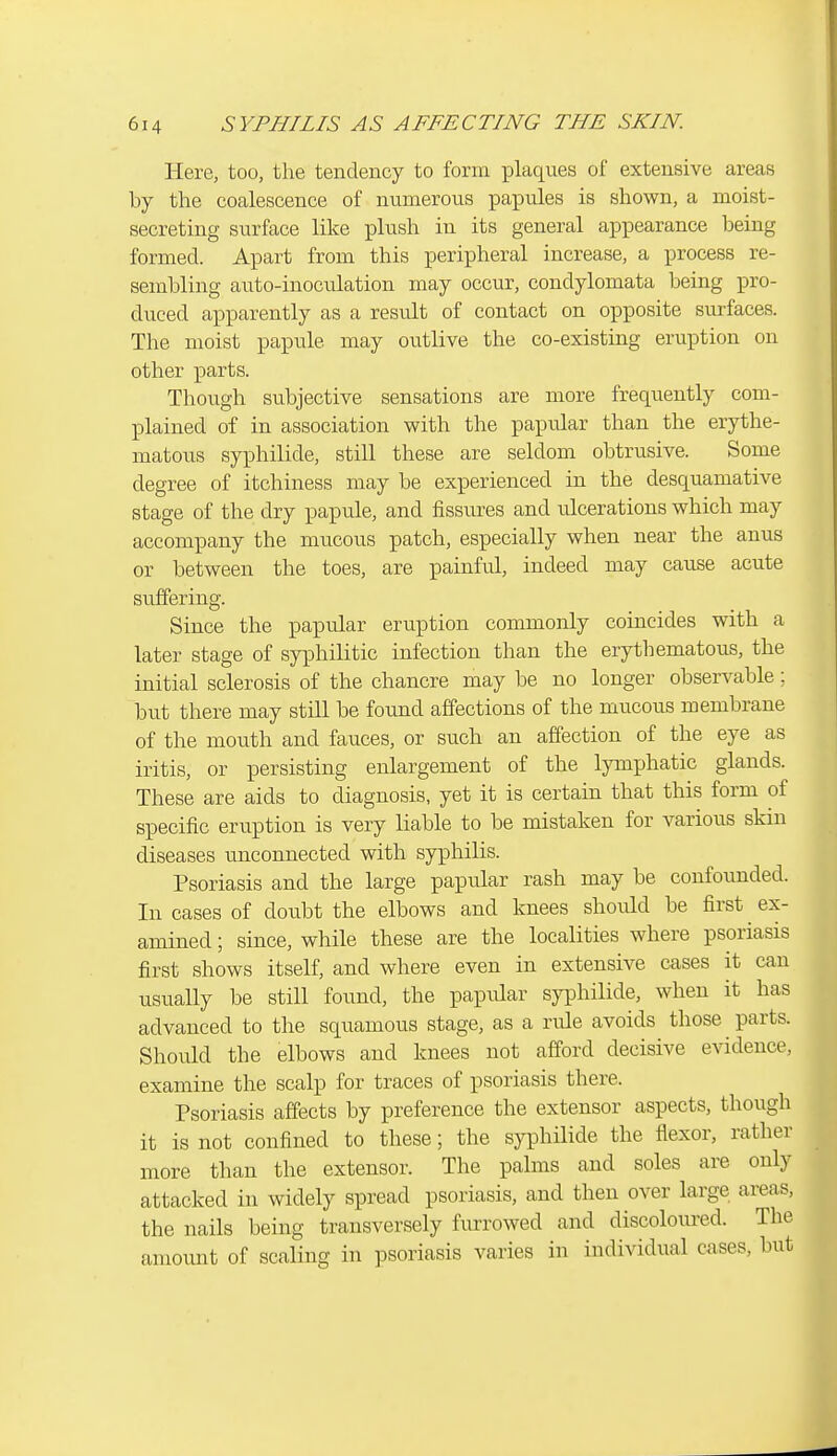 Here, too, the tendency to form plaques of extensive areas by the coalescence of numerous papules is shown, a moist- secreting surface like plush in its general appearance being formed. Apart from this peripheral increase, a process re- sembling auto-inoculation may occur, condylomata being pro- duced apparently as a result of contact on opposite surfaces. The moist papule may outlive the co-existing eruption on other parts. Though subjective sensations are more frequently com- plained of in association with the papular than the erythe- matous syphilide, still these are seldom obtrusive. Some degree of itchiness may be experienced in the desquamative stage of the dry paprde, and fissures and rdcerations which may accompany the mucous patch, especially when near the anus or between the toes, are painful, indeed may cause acute suffering. Since the papular eruption commonly coincides with a later stage of syphilitic infection than the erythematous, the initial sclerosis of the chancre may be no longer observable; but there may still be found affections of the mucous membrane of the mouth and fauces, or such an affection of the eye as iritis, or persisting enlargement of the lymphatic glands. These are aids to diagnosis, yet it is certain that this form of specific eruption is very liable to be mistaken for various skm diseases unconnected with syphilis. Psoriasis and the large papular rash may be confounded. In cases of doubt the elbows and knees should be first ex- amined ; since, while these are the localities where psoriasis first shows itself, and where even in extensive cases it can usually be still found, the papular syphilide, when it has advanced to the squamous stage, as a rule avoids those parts. Should the elbows and knees not afford decisive evidence, examine the scalp for traces of psoriasis there. Psoriasis affects by preference the extensor aspects, though it is not confined to these; the syphilide the flexor, rather more than the extensor. The palms and soles are only attacked in widely spread psoriasis, and then over large areas, the nails being transversely furrowed and discoloured. The amount of scaling in psoriasis varies in individual cases, but