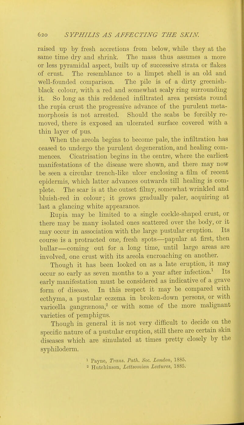 raised up by fresh accretions from below, while they at the same time dry and shrink. The mass thus assumes a more or less pyramidal aspect, built up of successive strata or flakes of crust. The resemblance to a limpet shell is an old and well-founded comparison. The pile is of a dirty greenish- black colour, with a red and somewhat scaly ring surrounding it. So long as this reddened infiltrated area persists round the rupia crust the progressive advance of the purulent meta- morphosis is not arrested. Should the scabs be forcibly re- moved, there is exposed an ulcerated surface covered with a thin layer of pus. When the areola begins to become pale, the infiltration has ceased to undergo the piu-ulent degeneration, and healing com- mences. Cicatrisation begins in the centre, where the earliest manifestations of the disease were shown, and there may now be seen a circular trench-like ulcer enclosing a film of recent epidermis, which latter advances ovrtwards till healing is com- plete. The scar is at the outset filmy, somewhat wrinkled and bluish-red in colour; it grows gradually paler, acquiring at last a glancing white appearance. Eupia may be limited to a single cockle-shaped crust, or there may be many isolated ones scattered over the body, or it may occur in association with the large pustular eruption. Its course is a protracted one, fresh spots—papular at first, then bullar—coming out for a long time, until large areas are involved, one crust with its areola encroaching on another. Though it has been looked on as a late eruption, it may occur so early as seven months to a year after infection.-^ Its early manifestation must be considered as indicative of a grave form of disease. In this respect it may be compared with ecthyma, a pustular eczema in broken-down persons, or with varicella gangra3nosa,^ or with some of the more malignant varieties of pemphigus. Though in general it is not very difficult to decide on the specific nature of a pustular eruption, still there are certain skin diseases which are simulated at times pretty closely by the syphiloderm. 1 Payne, Trans. Path. Soc. London, 1885. ^ Hutchinson, LcUsomian Lectures, 1885.