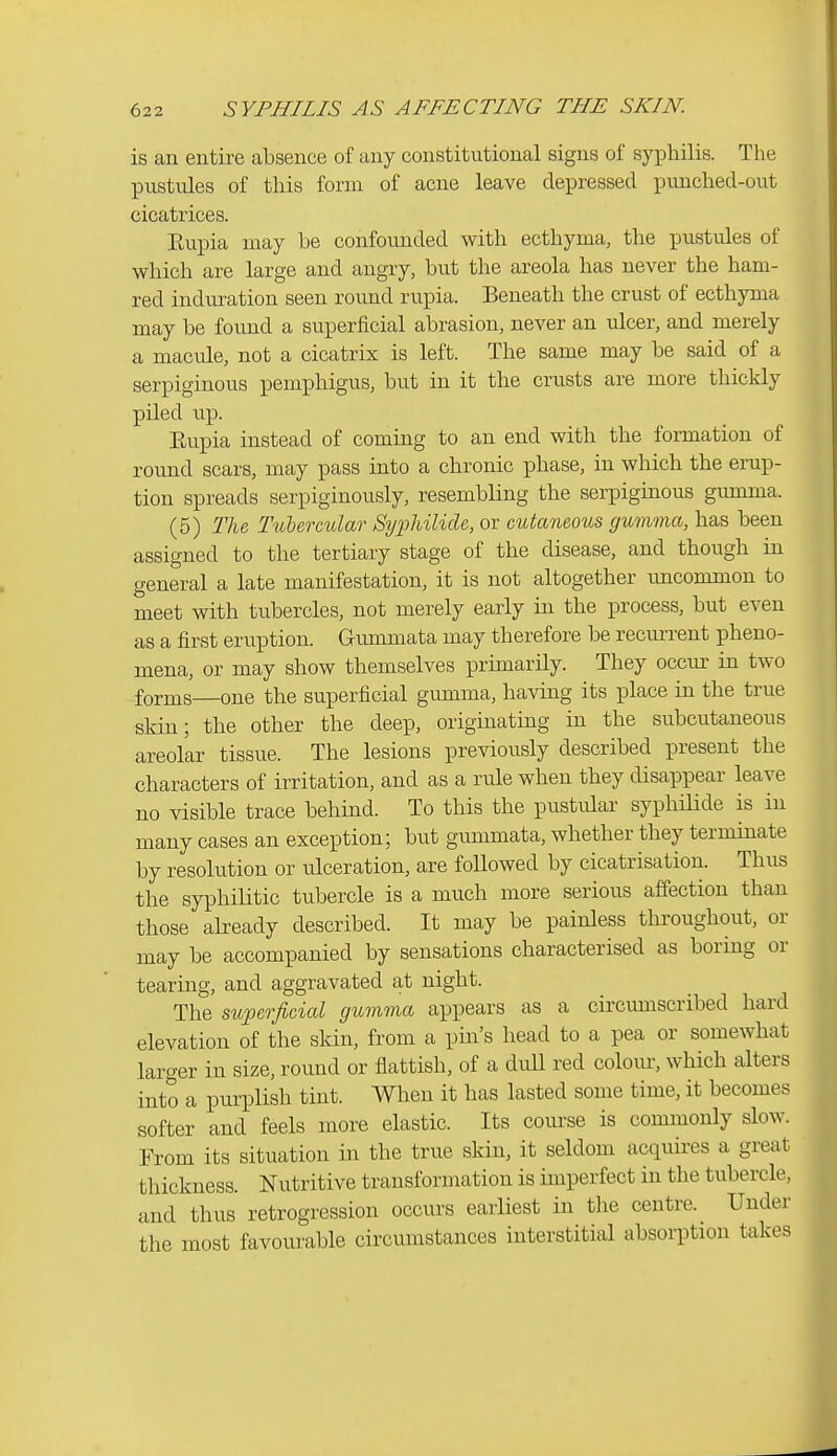 is an entire absence of any constitutional signs of syphilis. The pustules of this form of acne leave depressed punched-out cicatrices. Kupia may be confounded with ecthyma, the pustules of which are large and angry, but the areola has never the ham- red induration seen round rupia. Beneath the crust of ecthyma may be found a superficial abrasion, never an ulcer, and merely a macule, not a cicatrix is left. The same may be said of a serpiginous pemphigus, but in it the crusts are more thickly piled up. Eupia instead of coming to an end with the formation of round scars, may pass into a chronic phase, in which the erup- tion spreads serpiginously, resembling the serpiginous gumma. (5) The Tubercular Syphilide, or cutaneous gumma, has been assigned to the tertiary stage of the disease, and though in general a late manifestation, it is not altogether rmcommon to meet with tubercles, not merely early in the process, but even as a first eruption. Gummata may therefore be recurrent pheno- mena, or may show themselves primarily. They occm- in two forms—one the superficial gumma, having its place in the true skin; the other the deep, originating in the subcutaneous areolar tissue. The lesions previously described present the characters of irritation, and as a rule when they disappear leave no visible trace behind. To this the pustular syphilide is in many cases an exception; but gummata, whether they terminate by resolution or ulceration, are followed by cicatrisation. Thus the syphilitic tubercle is a much more serious affection than those already described. It may be painless throughout, or may be accompanied by sensations characterised as boring or tearing, and aggravated at night. The superficial gumma appears as a circumscribed hard elevation of the skin, from a pin's head to a pea or somewhat larger in size, round or flattish, of a dull red colom-, which alters into a purplish tint. When it has lasted some time, it becomes softer and feels more elastic. Its course is commonly slow. From its situation in the true skin, it seldom acquires a great thickness. Nutritive transformation is imperfect in the tubercle, and thus retrogression occurs earliest in the centre. Under the most favourable circumstances interstitial absorption takes