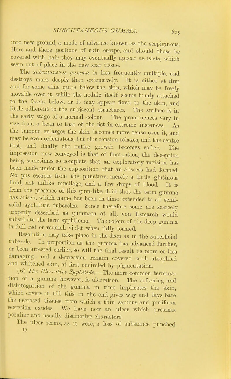 SUBCUTANEOUS GUMMA. into new ground, a mode of advance known as the serpiginous. Here and there portions of skin escape, and should those be covered with hair they may eventually appear as islets, which seem out of place in the new scar tissue. The subcutaneous gumma is less frequently multiple, and destroys more deeply than extensively. It is either at first and for some time quite below the skin, which may be freely movable over it, while the nodule itself seems firmly attached to the fascia below, or it may appear fixed to the skin, and little adherent to the subjacent structures. The surface is in the early stage of a normal colom\ The prominences vary in size from a bean to that of the fist in extreme instances. As the tumour enlarges the skin becomes more tense over it, and may be even oedematous, but this tension relaxes, and the centre first, and finally the entire growth becomes softer. The impression now conveyed is that of fluctuation, the deception being sometimes so complete that an exploratory incision has been made imder the supposition that an abscess had formed. No pus escapes from the punctm-e, merely a little glutinous fluid, not imlike mucilage, and a few drops of blood. It is from the presence of this gum-lilfe fluid that the term gumma has arisen, which name has been in time extended to all semi- solid syphilitic tubercles. Since therefore some are scarcely properly described as gunamata at aU, von Esmarch would substitute the term syphiloma. The coloiu: of the deep gumma is dull red or reddish violet when fully formed. Eesolution may take place in the deep as in the superficial tubercle. In proportion as the gumma has advanced further, or been arrested earlier, so will the final resvilt be more or less damaging, and a depression remain covered with atrophied and whitened skin, at first encircled by pigmentation. (6) TJie Ulcerative SijpUlide.—The more common termina- tion of a giunma, however, is ulceration. The softening and disintegration of the gmnma in time implicates the skin, which covers it, till this in the end gives way and lays bare the necrosed tissues, from which a thin sanious and puriform secretion exudes. We have now an ulcer which presents peculiar and usually distinctive characters. The ulcer seems, as it were, a loss of substance punched 40