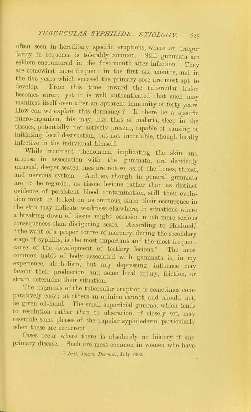 often seen in hereditary specific eruptions, where an irregu- larity in sequence is tolerably common. Still gummata are seldom encoimtered in the first month after infection. They are somewhat more frequent in the first six months, and in the five years which succeed the primary sore are most apt to develop. From this time onward the tubercular lesion becomes rarer; yet it is well authenticated that such may manifest itself even after an apparent immunity of forty years. How can we explain this dormancy ? If there be a specific micro-organism, this may, like that of malaria, sleep in the tissues, potentially, not actively present, capable of causing or initiating local destruction, but not inoculable, though locally infective in the individual himself While recurrent phenomena, implicating the skin and mucosa in association with the gummata, are decidedly imusual, deeper-seated ones are not so, as of the bones, throat, and nervous system. And so, though in general gummata are to be regarded as tissue lesions rather than as distinct evidence of persistent blood contamination, stiU their evolu- tion must be looked on as ominous, since their occurrence in the skin may indicate weakness elsewhere, in situations where a breaking down of tissue might occasion much more serious consequences than disfiguring scars. According to Haslund,i  the want of a proper course of mercury, during the secondary stage of syphilis, is the most important and the most frequent cause of the development of tertiary lesions. The most common habit of body associated with gummata is, in mj experience, alcoholism, but any depressing influence may favour their production, and some local injury, friction, or strain determine their situation. The diagnosis of the tubercular eruption is sometimes com- paratively easy; at others an opinion cannot, and should not, be given off-hand. The smaU superficial gumma, which tends to resolution rather than to ulceration, if closely set, may resemble some phases of the papular syphiloderm, particularly when these are recurrent. ^ Cases occur where there is absolutely no history of any primary disease. Such are most common in women who have ^ Brit. Journ. Dermat., July 1892.