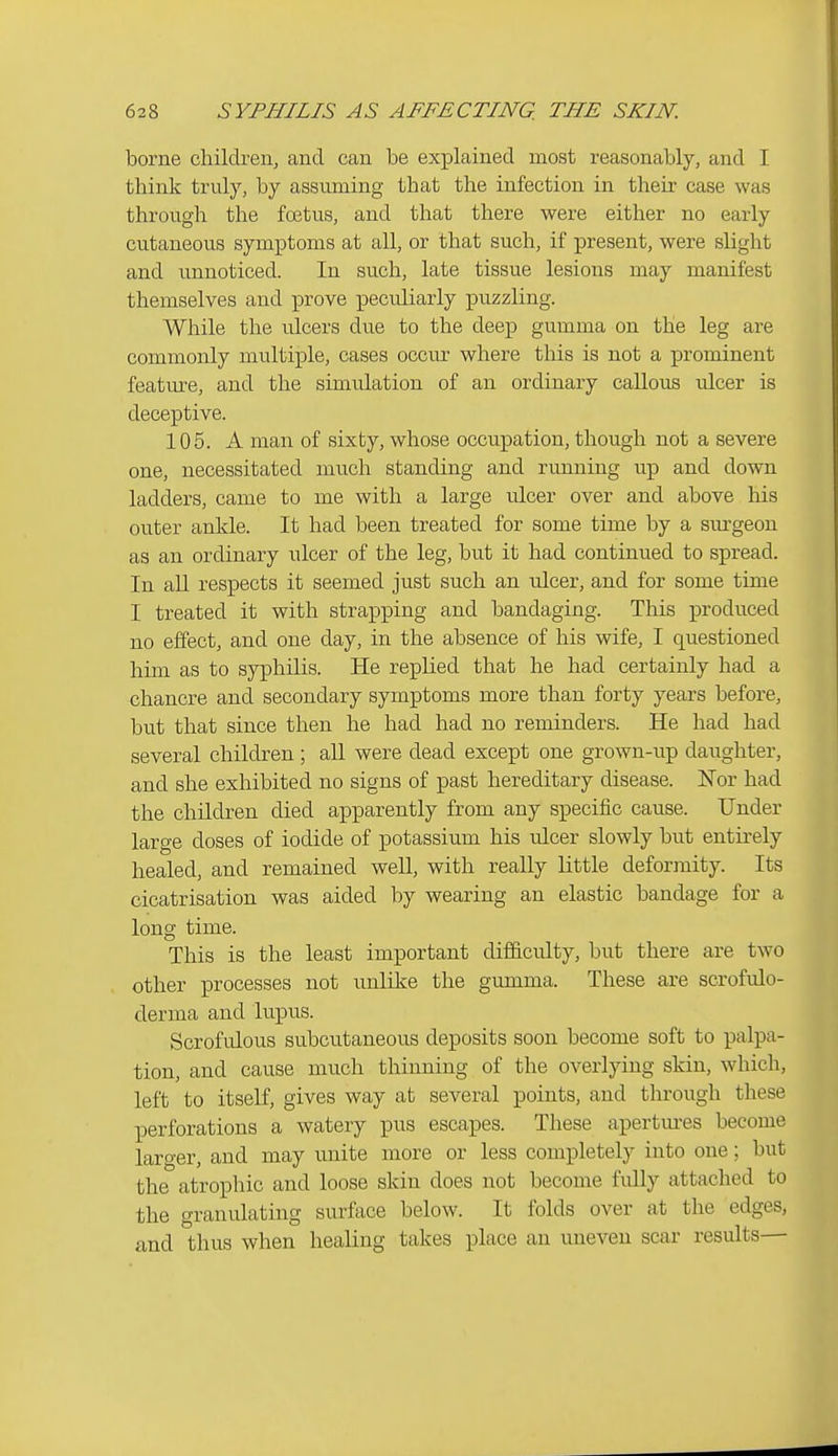 borne children, and can be explained most reasonably, and I think truly, by assuming that the infection in their case was through the foetus, and that there were either no early cutaneous symptoms at all, or that such, if present, were slight and unnoticed. In such, late tissue lesions may manifest themselves and prove peculiarly puzzling. While the iilcers due to the deep gumma on the leg are commonly multiple, cases occm^ where this is not a prominent feature, and the simulation of an ordinary callous ulcer is deceptive. 105. A man of sixty, whose occupation, though not a severe one, necessitated much standing and running up and down ladders, came to me with a large ulcer over and above his outer ankle. It had been treated for some time by a sm-geou as an ordinary ulcer of the leg, but it had continued to spread. In aU respects it seemed just such an ulcer, and for some time I treated it with strapping and bandaging. This produced no effect, and one day, in the absence of his wife, I questioned him as to syphilis. He replied that he had certainly had a chancre and secondary symptoms more than forty years before, but that since then he had had no reminders. He had had several children; all were dead except one grown-up daughter, and she exhibited no signs of past hereditary disease. Nor had the children died apparently from any speciiic cause. Under large doses of iodide of potassium his ulcer slowly but entu-ely healed, and remained well, with really little deformity. Its cicatrisation was aided by wearing an elastic bandage for a long time. This is the least important difficulty, but there are two other processes not unlike the gumma. These are scrofulo- derma and lupus. Scrofulous subcutaneous deposits soon become soft to palpa- tion, and cause much thinning of the overlying skin, which, left to itself, gives way at several points, and through these perforations a watery pus escapes. These apertm-es become laro-er, and may unite more or less completely into one; but the atrophic and loose skin does not become fully attached to the granulating surface below. It folds over at the edges, and thus when healing takes place an uneven scar results—