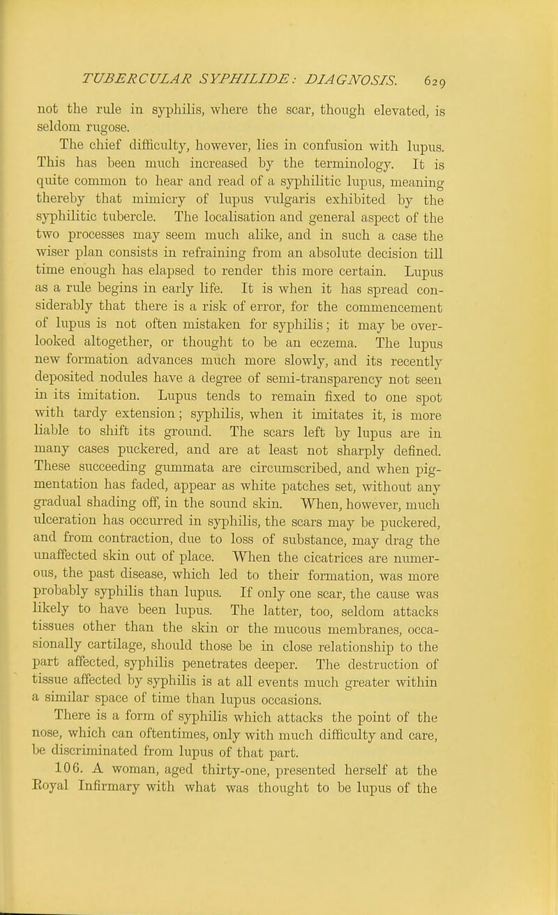 not the rule in syphilis, where the scar, though elevated, is seldom rugose. The chief difficulty, however, lies in confusion with lupus. This has been much increased by the terminology. It is quite common to hear and read of a syphilitic lupus, meaning thereby that mimicry of lupus vulgaris exhibited by the syphilitic tubercle. The localisation and general aspect of the two processes may seem much alike, and in such a case the wiser plan consists in refraining from an absolute decision till time enough has elapsed to render this more certain. Lupus as a rule begins in early life. It is when it has spread con- siderably that there is a risk of error, for the commencement of lupus is not often mistaken for syphilis; it may be over- looked altogether, or thought to be an eczema. The lupus new formation advances much more slowly, and its recently deposited nodules have a degree of semi-transparency not seen in its imitation. Lupus tends to remain fixed to one spot with tardy extension; syphilis, when it imitates it, is more liable to shift its ground. The scars left by lupus are in many cases puckered, and are at least not sharply defined. These succeeding gummata are circumscribed, and when pig- mentation has faded, appear as white patches set, without any gradual shading off, in the sound skin. Wlien, however, much ulceration has occm-red in syphilis, the scars may be puckered, and from contraction, due to loss of substance, may drag the unaffected skin out of place. When the cicatrices are numer- ous, the past disease, which led to their formation, was more probably syphiHs than lupus. If only one scar, the cause was likely to have been lupus. The latter, too, seldom attacks tissues other than the skin or the mucous membranes, occa- sionally cartilage, should those be in close relationship to the part affected, syphilis penetrates deeper. The destruction of tissue affected by syphilis is at all events much greater within a similar space of time than lupus occasions. There is a form of syphilis which attacks the point of the nose, which can oftentimes, only with much difficulty and care, be discriminated from lupus of that part. 106. A woman, aged thirty-one, presented herself at the Eoyal Infirmary with what was thought to be lupus of the