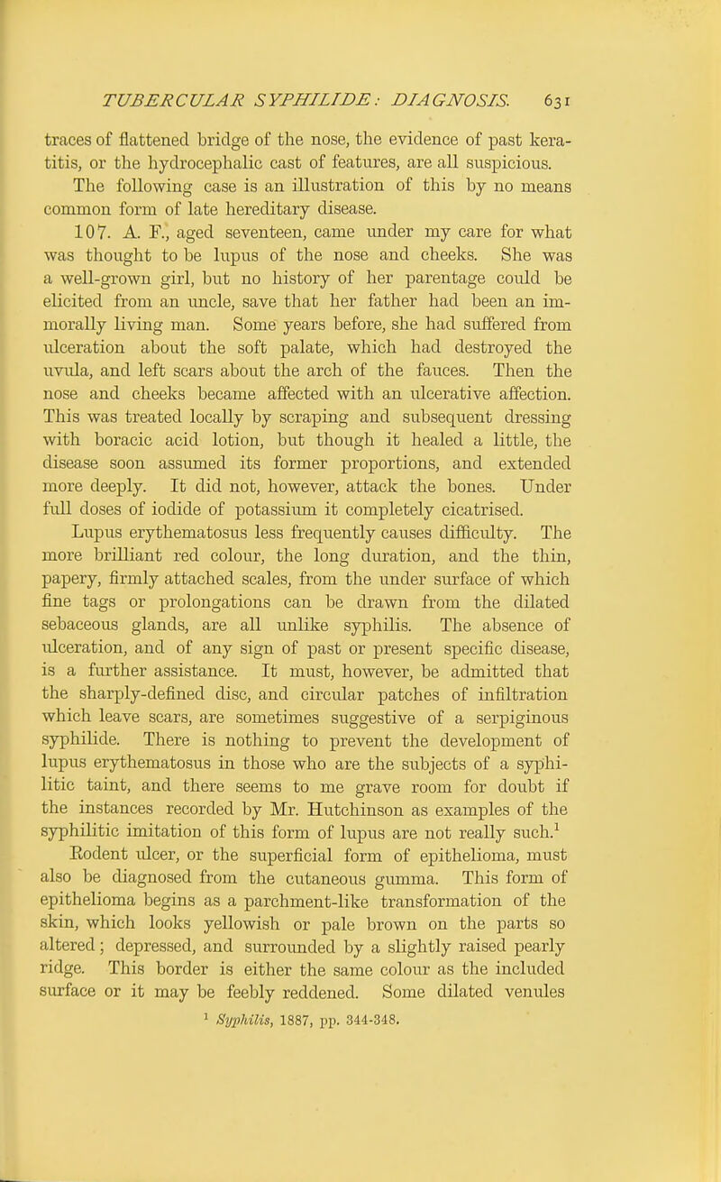 traces of flattened bridge of the nose, the evidence of past kera- titis, or the hydrocephalic cast of features, are all suspicious. The following case is an illustration of this by no means common form of late hereditary disease. 107. A. F., aged seventeen, came under my care for what was thought to be lupus of the nose and cheeks. She was a well-grown girl, but no history of her parentage could be elicited from an luicle, save that her father had been an im- morally living man. Some years before, she had suffered from idceration about the soft palate, which had destroyed the uvida, and left scars about the arch of the fauces. Then the nose and cheeks became affected with an ulcerative affection. This was treated locally by scraping and subsequent dressing with boracic acid lotion, but though it healed a little, the disease soon assiuned its former proportions, and extended more deeply. It did not, however, attack the bones. Under full doses of iodide of potassium it completely cicatrised. Lupus erythematosus less frequently causes difficulty. The more brilliant red colour, the long duration, and the thin, papery, firmly attached scales, from the under surface of which fine tags or prolongations can be drawn from the dilated sebaceous glands, are all unlike syphilis. The absence of ulceration, and of any sign of past or present specific disease, is a further assistance. It must, however, be admitted that the sharply-defined disc, and circular patches of infiltration which leave scars, are sometimes suggestive of a serpiginous syphilide. There is nothing to prevent the development of lupus erythematosus in those who are the subjects of a syphi- litic taint, and there seems to me grave room for doubt if the instances recorded by Mr. Hutchinson as examples of the syphilitic imitation of this form of lupus are not really such.^ Kodent ulcer, or the superficial form of epithelioma, must also be diagnosed from the cutaneous gumma. This form of epithelioma begins as a parchment-like transformation of the skin, which looks yellowish or pale brown on the parts so altered; depressed, and surrounded by a slightly raised pearly ridge. This border is either the same colour as the included surface or it may be feebly reddened. Some dilated venules ' Syphilis, 1887, pp. 344-348.