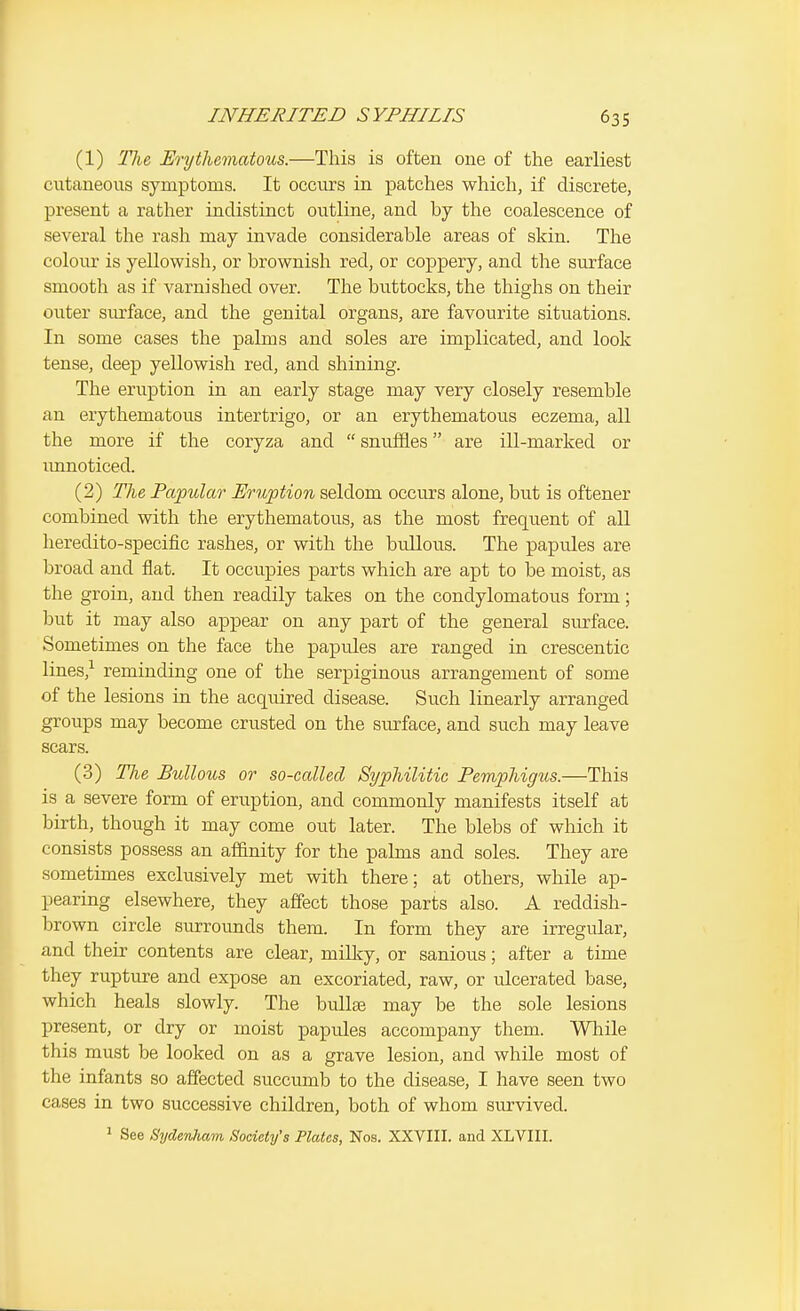 (1) The Erythematous.—This is often one of the earliest cutaneous symptoms. It occurs in patches which, if discrete, present a rather indistinct outline, and by the coalescence of several the rash may invade considerable areas of skin. The colour is yellowish, or brownish red, or coppery, and the surface smooth as if varnished over. The buttocks, the thighs on their outer siu'face, and the genital organs, are favourite situations. In some cases the palms and soles are implicated, and look tense, deep yellowish red, and shining. The eruption in an early stage may very closely resemble an erythematous intertrigo, or an erythematous eczema, all the more if the coryza and  snuffles are ill-marked or imnoticed. (2) The Papulao' Eruption seldom occurs alone, but is oftener combined with the erythematous, as the most frequent of all heredito-specific rashes, or with the bullous. The papules are broad and fiat. It occupies parts which are apt to be moist, as the groin, and then readily takes on the condylomatous form; but it may also appear on any part of the general surface. Sometimes on the face the papules are ranged in crescentic lines,-^ reminding one of the serpiginous arrangement of some of the lesions in the acquired disease. Such linearly arranged groups may become crusted on the surface, and such may leave scars. (3) The Bullous or so-called Syphilitic Pemphigus.—This is a severe form of eruption, and commonly manifests itself at birth, though it may come out later. The blebs of which it consists possess an affinity for the palms and soles. They are sometimes exclusively met with there; at others, while ap- pearing elsewhere, they affect those parts also. A reddish- brown circle surrounds them. In form they are irregidar, and their contents are clear, milky, or sanious; after a time they rupture and expose an excoriated, raw, or ulcerated base, which heals slowly. The bullae may be the sole lesions present, or dry or moist papules accompany them. While this must be looked on as a grave lesion, and while most of the infants so affected succumb to the disease, I have seen two cases in two successive children, both of whom survived. 1 See Sydenham Society's Plates, Nos. XXVIII. and XLVIII.