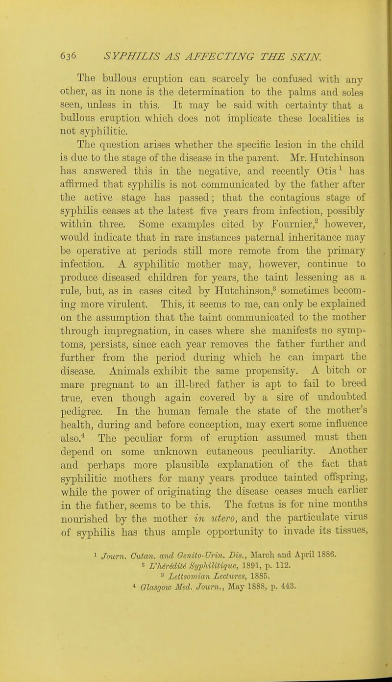 The bullous eruption can scarcely be confused with any other, as in none is the determination to the XDalms and soles seen, unless in this. It may be said with certainty that a bullous eruption which does not implicate these localities is not syphilitic. The question arises whether the specific lesion in the child is due to the stage of the disease in the parent. Mr. Hutchinson has answered this in the negative, and recently Otis ^ has affirmed that syphilis is not communicated by the father after the active stage has passed; that the contagious stage of syphilis ceases at the latest five years from infection, possibly within three. Some examples cited by Fournier,^ however, would indicate that in rare instances paternal inheritance may be operative at periods still more remote from the primary infection. A syphilitic mother may, however, continue to produce diseased children for years, the taint lessening as a rule, but, as in cases cited by Hutchinson,^ sometimes becom- ing more virulent. This, it seems to me, can only be explained on the assumption that the taint communicated to the mother through impregnation, in cases where she manifests no symp- toms, persists, since each year removes the father further and further from the period during which he can impart the disease. Animals exhibit the same propensity. A bitch or mare pregnant to an ill-bred father is apt to fail to breed true, even though again covered by a sire of undoubted pedigree. In the human female the state of the mother's health, during and before conception, may exert some influence also/ The peculiar form of eruption assumed must then depend on some unknown cutaneous peculiarity. Another and perhaps more plausible explanation of the fact that syphilitic mothers for many years produce tainted offspring, while the power of originating the disease ceases much earlier in the father, seems to be this. The foetus is for nine months nourished by the mother in utero, and the particulate virus of syphilis has thus ample opportunity to invade its tissues, 1 Joxmi. Cutan. and Qcnito-Urin. Dis., March and April 1886. 2 L'hiridiU Syphiliiique, 1891, p. 112. ^ Lettsomian Lectures, 188.'). ^ Glasgow Med. Journ., May 1888, p. 443.