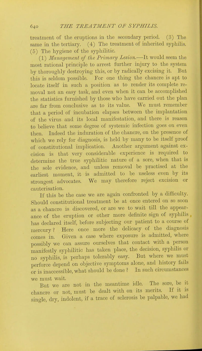 treatment of the eruptions in the secondary period. (3) The same in the tertiary. (4) The treatment of inherited syphilis. (5) The hygiene of the syphilitic. (1) Management of the Primary Lesion.—It would seem the most rational principle to arrest further injury to the system by thoroughly destroying this, or by radically excising it. But this is seldom possible. For one thing the chancre is apt to locate itself in such a position as to render its complete re- moval not an easy task, and even when it can be accomplished the statistics furnished by those who have carried out the plan are far from conclusive as to its value. We must remember that a period of incubation elapses between the implantation of the virus and its local manifestation, and there is reason to believe that some degree of systemic infection goes on even then. Indeed the induration of the chancre, on the presence of which we rely for diagnosis, is held by many to be itself proof of constitutional implication. Another argument against ex- cision is that very considerable experience is required to determine the true syphilitic nature of a sore, when that is the sole evidence, and unless removal be practised at the earliest moment, it is admitted to be useless CA^en by its strongest advocates. We may therefore reject excision or cauterisation. If this be the case we are again confronted by a difficulty. Should constitutional treatment be at once entered on so soon as a chancre is discovered, or are we to wait tiU the appear- ance of the eruption or other more definite sign of syphilis has declared itself, before subjecting our patient to a com-se of mercury? Here once more the delicacy of the diagnosis comes in. Given a case where exposure is admitted, where possibly we can assure ourselves that contact with a person manifestly syphilitic has taken place, the decision, syphiHs or no syphilis, is perhaps tolerably easy. But where we must perforce depend on objective symptoms alone, and history finis or is inaccessible, what should be done ? In such circumstances we must wait. But we are not in the meantime idle. The sore, be it chancre or not, must be dealt with on its merits. If it is single, dry, indolent, if a trace of sclerosis be palpable, we had