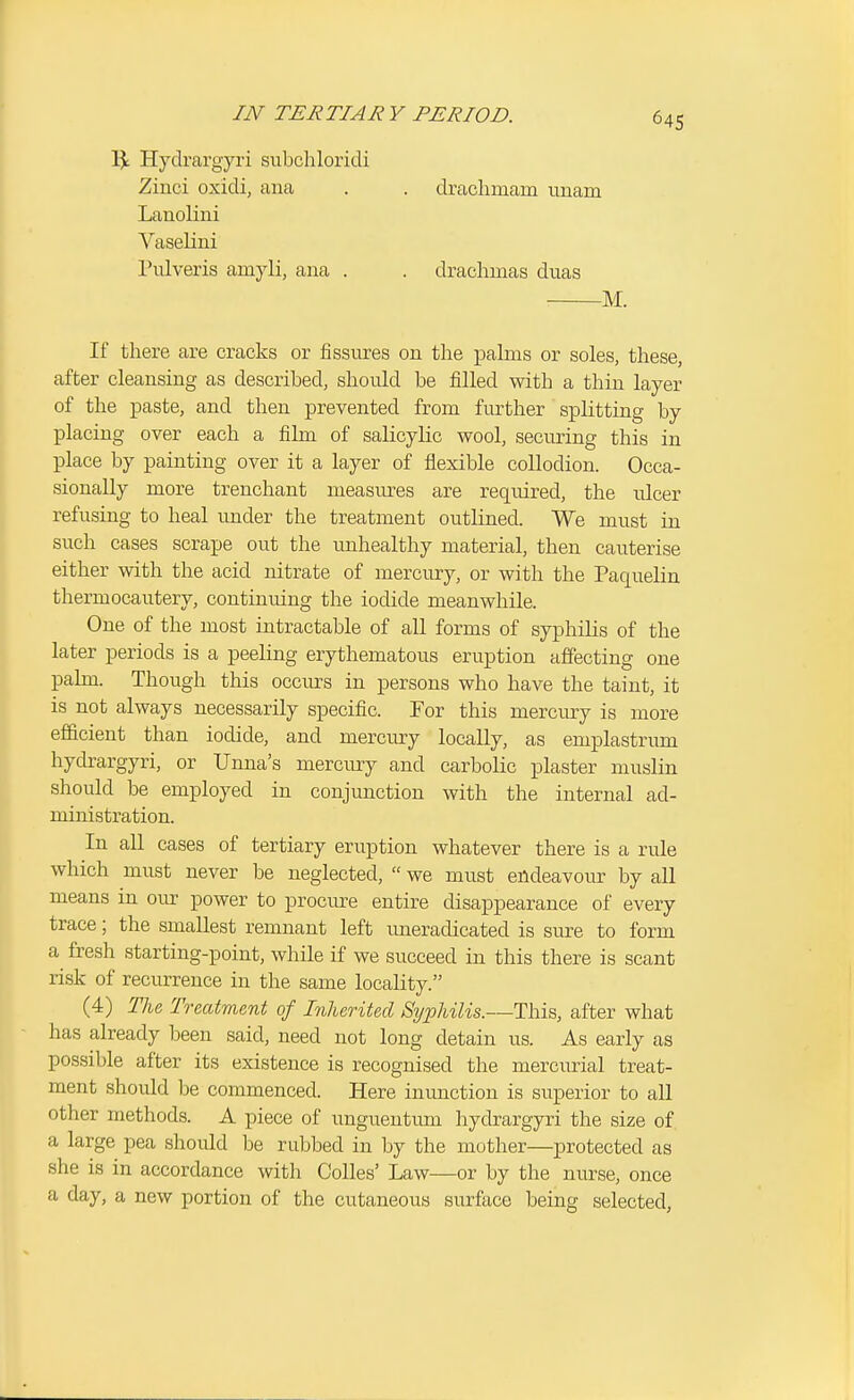 IJ; Hydrargyri subchloridi Zinci oxidi, aua . . drachmam unam Lauolini Vaselini Pulveris amyli, ana . . drachmas duas M. If there are cracks or fissures on the pahns or soles, these, after cleansing as described, should be filled with a thin layer of the paste, and then prevented from fiu'ther splitting by placing over each a film of salicylic wool, securing this in place by painting over it a layer of flexible collodion. Occa- sionally more trenchant measures are required, the ulcer refusing to heal under the treatment outlined. We must in such cases scrape out the iinhealthy material, then cauterise either with the acid nitrate of mercury, or with the PaqueHn thermocautery, continuing the iodide meanwhile. One of the most intractable of all forms of syphilis of the later periods is a peeling erythematous eruption affecting one palm. Though this occurs in persons who have the taint, it is not always necessarily specific. For this mercury is more efl&cient than iodide, and mercury locally, as emplastrum hydrargyri, or Unna's mercury and carbolic plaster muslin should be employed in conjunction with the internal ad- ministration. In all cases of tertiary eruption whatever there is a rule which must never be neglected,  we must endeavour by all means in our power to procm-e entire disappearance of every trace; the smallest remnant left imeradicated is sure to form a fresh starting-point, while if we succeed in this there is scant risk of recurrence in the same locality. (4) The Treatment of Inherited Syphilis.—This, after what has already been said, need not long detain us. As early as possible after its existence is recognised the merciurial treat- ment should be commenced. Here inunction is superior to all other methods. A piece of unguentiun hydrargyri the size of a large pea should be rubbed in by the mother—protected as she is in accordance with CoUes' Law—or by the nurse, once a day, a new portion of the cutaneous surface being selected,