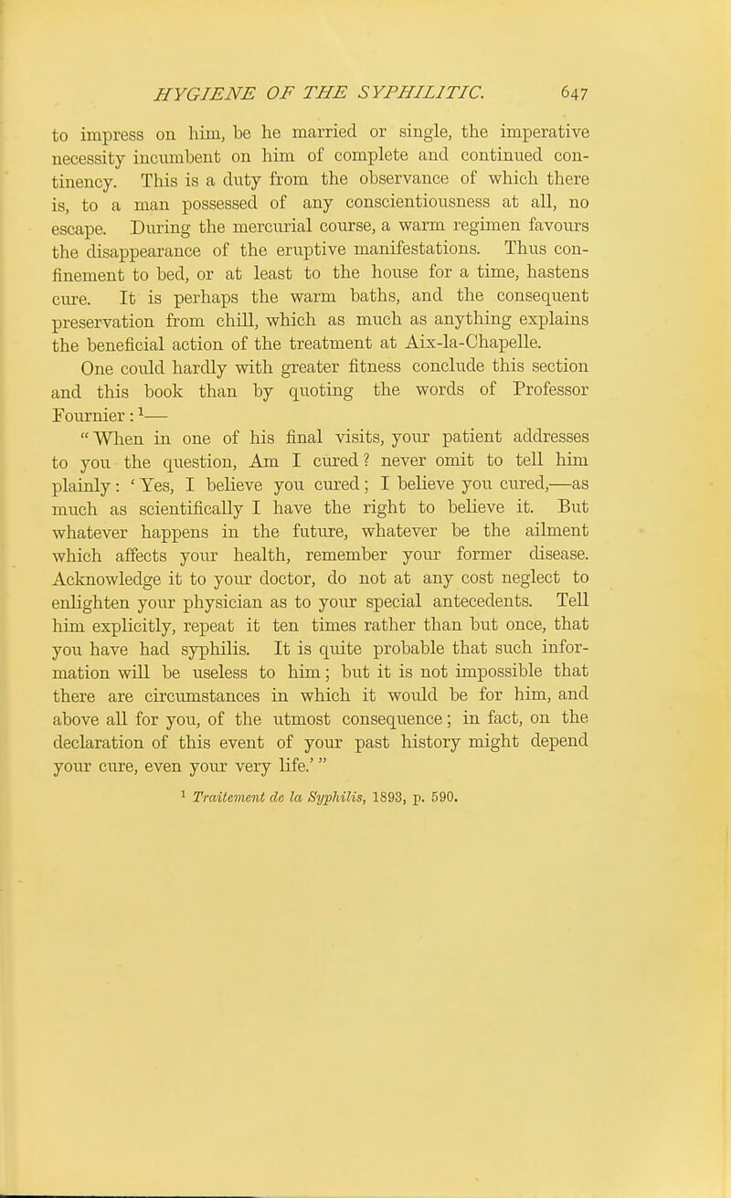 to impress on liim, be he married or single, the imperative necessity incumbent on him of complete and continued con- tinency. This is a duty from the observance of which there is, to a man possessed of any conscientiousness at all, no escape. During the mercurial course, a warm regimen favours the disappearance of the eruptive manifestations. Thus con- finement to bed, or at least to the house for a time, hastens cure. It is perhaps the warm baths, and the consequent preservation from chill, which as much as anything explains the beneficial action of the treatment at Aix-la-Chapelle. One could hardly with greater fitness conclude this section and this book than by quoting the words of Professor Fournier: ^—  When in one of his final visits, your patient addresses to you the question. Am I cured? never omit to tell him plainly : ' Yes, I believe you cured ; I believe you cured,—as much as scientifically I have the right to believe it. But whatever happens in the future, whatever be the ailment which affects your health, remember your former disease. Acknowledge it to your doctor, do not at any cost neglect to enlighten your physician as to your special antecedents. Tell him explicitly, repeat it ten times rather than bu.t once, that you have had syphilis. It is quite probable that such infor- mation will be useless to him; but it is not impossible that there are circumstances in which it would be for him, and above all for you, of the utmost consequence; in fact, on the declaration of this event of your past history might depend your cure, even your very life.' ^ Traitcment de la Syphilis, 1893, p. 590.