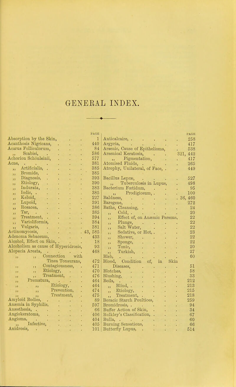 GENEEAL INDEX. ♦ PAGE Absorption by the Skin, 1 Acanthosis Nigricans, 440 Acarus PoUiculorum, 84 ,, Scabiei, . . . . 586 AchorioE Schdnleinii, 577 Acne, ...... 381 ,, Artiflcialis, .... 385 ,, Bromide, . . . . • 385 ,, Diagnosis, . . . . 393 ,, Etiology, . . . . 390 ,, Indurata, . . . . 383 Iodic, . . . . . 385 ,, Keloid, .... 227 ,, Lupoid, . . . . 391 ,, Rosacea, . . . . 386 ,, Tar, 385 ,, Treatment, . . . . 394 ,, Varioliformis, 384 ,, Vulgaris, . . . . 381 Actinomycosis, .... 43, 585 Adenoma Sebaceum, 433 Alcohol, Effect on Skin, . Alcoholism as cause of Hyperidrosis, 18 93 Alopecia Areata, .... 468 ,, ,, Connection with Tinea Tonsurans, 472 ,, ,, Contagiousness, 471 ,, ,, Etiology, 470 ,, ,, Treatment, . 476 ,, Prematura, 464 ,, ,, Etiology, 464 ,, ,, Prevention, 474 ,, ,, Treatment, 475 Amyloid Bodies, .... 89 Anismia in Syphilis, 597 Anjesthesia, ..... 66 Angiokeratoma, .... 406 Angioma, ..... 404 ,, Infective, 405 Anidrosis, 101 PAGE Anticalcaii-e, ..... 258 Argyria, 417 Arsenic, Cause of Epithelioma, . 538 Arsenical Keratosis, . . 321, 442 ,, Pigmentation, . . 417 Atomised Fluids, .... 265 Atrophy, Unilateral, of Face, . . 449 Bacillus Leprae, .... 527 ,, Tuberculosis in Lupus, . 498 Bacterium Fcetidum, ... 95 ,, Prodigiosum, . . . 100 Baldness, 36, 460 Baregene, ..... 272 Baths, Cleansing, .... 24 „ Cold, 20 ,, Effect of, on Anaemic Persons, 22 ,, Plunge, .... 22 ,, Saltwater, ... 22 ,, Sedative, or Hot, ... 23 ,, Shower, .... 22 ,, Sponge, .... 22 ,, Tonic, .... 20 ,, Turkish, .... 27 Bleb 60 Blood, Condition of, in Skin Diseases, .... 51 Blotches, ..... 58 Blushing, 33 Boils, 212 ,, Blind, 213 „ Etiology, .... 215 ,, Treatment, .... 218 Boracic Starch Poultices, . . 259 Bromidrosis, ..... 94 Buffer Action of Skin, ... 34 Bulkley's Classification, ... 67 Bulla 60 Burning Sensations, ... 66 Butterfly Lupus, .... 514