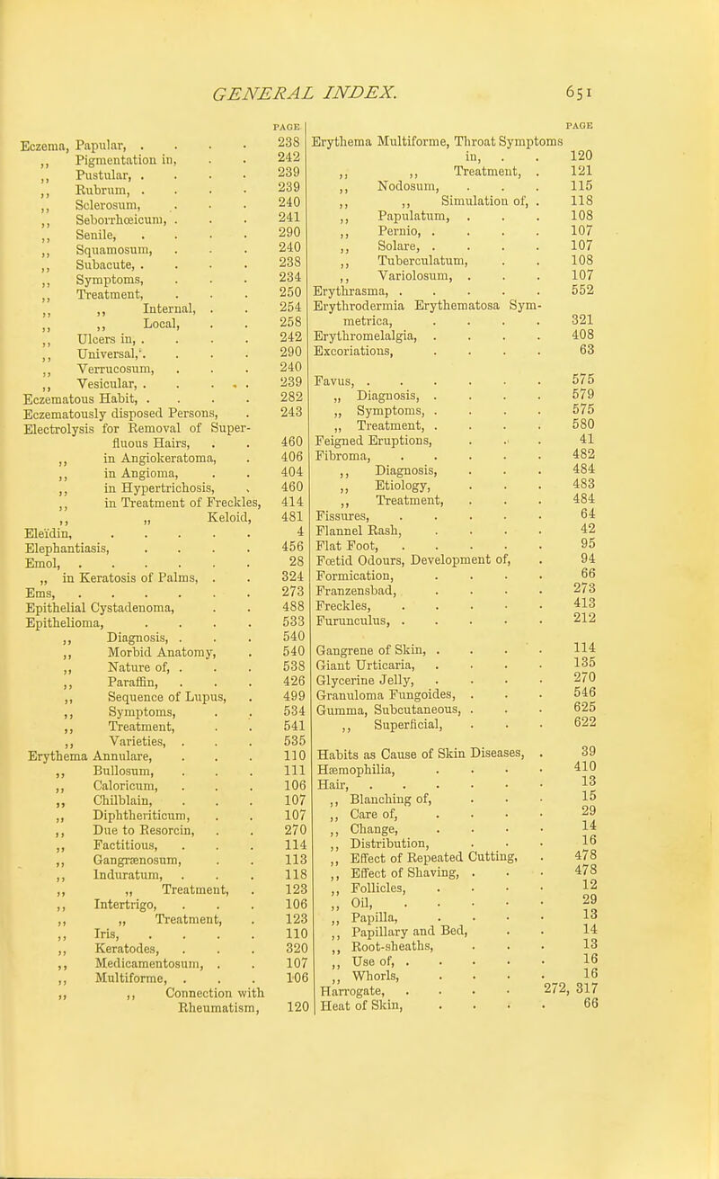 Eczema, Papular, . ,, Pigmentation in, ,, Pustular, . ,, Rubrum, . ,, Sclerosum, ,, Sebovrhoeicum, . ,, Senile, ,, Squamosum, ,, Subacute, . ,, Symptoms, ,, Treatment, ,, Internal, Local, ,, Ulcers in, . ,, Universal,'. ,, Verrucosum, ,, Vesicular, . Eczematous Habit, . Eczematously disposed Persons, Electrolysis for Removal of Super- fluous Hairs, ,, in Angiokeratoma, ,, in Angioma, ,, in Hypertrichosis, ,, in Treatment of Freckles, ,, „ Keloid, Eleidin, .... Elephantiasis, Emol, „ in Keratosis of Palms, . Ems Epithelial Cystadenoma, Epithelioma, ,, Diagnosis, . ,, Morbid Anatomy, ,, Nature of, . ,, ParalBn, ,, Sequence of Lupus, ,, Symptoms, ,, Treatment, ,, Varieties, . Erythema Annulare, ,, Bullosum, ,, Caloricum, ,, Chilblain, ,, Diphtheriticum, ,, Due to Resorcin, ,, Factitious, ,, Gangrienosum, ,, Induratum, ,, „ Treatment, ,, Intertrigo, ,, „ Treatment, ,, Iris, ,, Keratodes, ,, Medioamentosum, . ,, Multiforme, . ,, ,, Connection with Rheumatism, 288 242 239 239 240 241 290 240 238 234 250 254 258 242 290 240 239 282 243 460 406 404 460 414 481 4 456 28 324 273 488 533 540 540 538 426 499 534 541 535 110 111 106 107 107 270 114 113 118 123 106 123 110 320 107 106 120 Erythema Multiforme, Throat Symptoms in, . . 120 ,, ,, Treatment, . 121 ,, Nodosum, . . . 115 ,, ,, Simulation of, . 118 ,, Papulatum, . . . 108 ,, Pernio, .... 107 Solare, .... 107 ,, Tuberculatum, . . 108 ,, Variolosum, . . . 107 Erythrasma, ..... 552 Brythrodermia Erythematosa Sym- metrica, .... 321 Erythromelalgia, .... 408 Excoriations, .... 63 Favus, 575 „ Diagnosis, .... 579 „ Symptoms, .... 575 „ Treatment, .... 580 Feigned Eruptions, .... 41 Fibroma 482 ,, Diagnosis, . . . 484 Etiology, ... 483 ,, Treatment, ... 484 Fissures, 64 Flannel Rash, .... 42 Flat Foot 95 Foetid Odours, Development of, . 94 Formication, . . . . 66 Franzensbad, .... 273 Freckles, 413 Furunculus, ..... 212 Gangrene of Skin, . . . ' . 114 Giant Urticaria 135 Glycerine Jelly, .... 270 Granuloma Fungoides, . . . 546 Gumma, Subcutaneous, . . . 625 ,, Superficial, . . . 622 Habits as Cause of Skin Diseases, Haemophilia, Hair, ,, Blanching of, ,, Care of, ,, Change, ,, Distribution, ,, Effect of Repeated Cutting ,, Effect of Shaving, ,, Follicles, „ OU, . . ,, Papilla, ,, Papillary and Bed, ,, Root-sheaths, ,, Use of, . Whorls, Harrogate, Heat of Skin, 39 410 13 15 29 14 16 478 478 12 29 13 14 13 16 16 272, 317 66