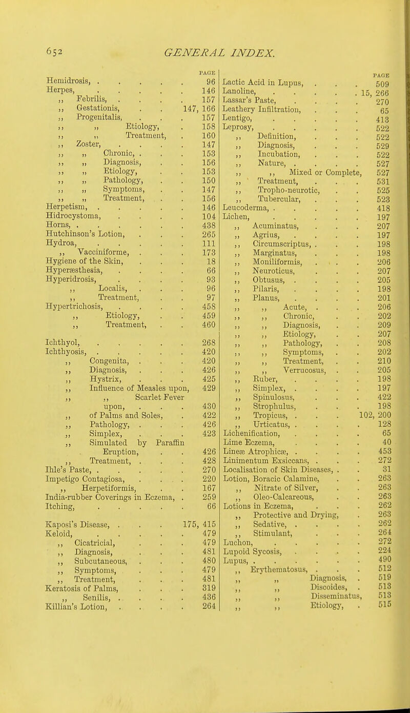 Hemidrosis, ..... PAGE 96 Lactic Acid in Lupus, PAGE 509 Herpes, 146 Lanoline, . . . . .15 266 ,, Pebrilis, .... 157 Lassar's Paste ' 270 ,, Gestatioiiis, . . 147, 166 Leathery Infiltration, 65 ,, Pi'ogeuitalis, 157 Lentigo, ..... 413 1! )) Jiciology, loo Leprosy, ..... 522 ») Trcfitinent, . iOU Definition, 522 ,) ZiUai^eri .... 1/17 14/ )) Diagnosis, 529 ,, ,, Clironic, . . iOo Incubation, 522 )) 1) Diagnosis, loo )) Nature, .... 527 >> 11 Etiology, loo J) ,, Mixed or Complete, 527 ,, „ Pathology, 1 iOU 11 Treatment, 531 J) )) Symptoms, 14/ )) Tropho-neurotic, 525 100 Tubercular, 523 TT PfT^ pf 1 QTn '\ AR Leucoderma, ..... 418 TTid VDf^ v.'st.nm 1 fill Lichen, 197 HornSj • . , , , ^00 Acuminatus, 207 TTiitpTiinQnn'R Tintinn ^00 J) Agrius, .... 197 -L-l J* VAl, VJUfj * • • ■ a 1 T 1 111 Circumscriptus, . 198 1/0 ]) Marginatus, Moniliformis, . . 198 10 )) zUd rTir'iKiT'OQO'Hi aci 0 XXjr JJLlcbCJlillcoitiij ■ • • . DO Neuroticus, 9n7 TT V n p r i fl m Q1Q -1—1J IJCX lUi, UOlOj • • • • ») Obtusus, .... 9nK J J J-iUUcLiiOj • • • Qf? }} Pilaris, .... 1 no lyo T't'p n 1 m p Ti f jj X J. Ctl UlliCllLij • • 0 / )) Planus, .... 9m JJ-Jr J^UX LL ILrllUolOj • • • . J) ,, Acute, . ,, Chronic, one 459 )» z02l r^fOn TTV\ Q t-\ T jj ± IcdiUJllcU Lj * . )) ,, Diagnosis, 9ftQ A\J)3 )» ,, Etiology, 9/^7 ZU/ Ichthvol 268 i) ,, Pathology, 9ns J.Uii Lii J IJOlbj . • . . . ) J ,, Symptoms, 9/19 ,, Treatment, 91 n ZI u Di n cm fiQi Q 426 )) ,, Verrucosus, 9n^ 425 ) > Ruber, .... lyo T n nil on ofi r\T TV/roooloo nnfMi XliilLlCllUC Ul IVXCtlbiCO lL|JUiij 4.99 )> Simplex, .... 1 Q7 ly / Scarlet Fever 5) Spinulosus, Strophulus, A 99 UJDOQj . . . )> 1 QQ lyo 499 Tropicus, . . . 102 ,, Pathology, 49fi Urticatus, .... 128 Sll TT\ y%1 £1V ,, OlLUpitiA, . . . Licheuification, .... SiTTinlnfpfl Itv T-*flTflffin Lime Eczema, .... JIfl ILpLlUIi, . . Linese Atrophicre, .... 'too ,, J. 1 LlllCil t, ... 428 Linimentum Exsiccans, . 979 XiiiC k3 X^clbliC, ..... 97n Localisation of Skin Diseases, . 01 Impetigo Contagiosa, . ... 99/^ Lotion, Boracic Calamine, ^uo ,, Herpetiformis, ID / Nitrate of Silver, 263 India-rubber Coverings in Eczema, . 259 jj Oleo-Calcareous, 263 Itching, 66 Lotions in Eczema, 262 J) Protective and Drying, 963 Kaposi's Disease, . . . 175, 415 )» Sedative, .... Keloid, 479 Stimulant, 961 ,, Cicatricial, 479 Luchon, ..... 272 ,, Diagnosis, 481 Lupoid Sycosis, .... 224 ,, Subcutaneous, 480 Lupus, 490 ,, Symptoms, 479 Erythematosus, . 512 ,, Treatment, 481 )» „ Diagnosis, 519 Keratosis of Palms, 319 ,, Discoides, 513 ,, Senilis, .... 436 ?) ,, Disseminatus, 513 Killian's Lotion, .... 264 )) Etiology, . 515