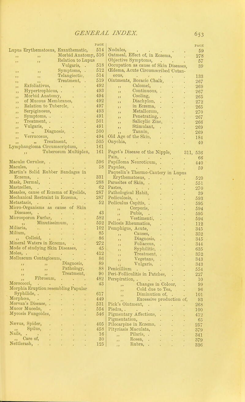 PAGE Lupus Erythematosus, Bxanthematic, 514 ,, ,, Morbid Anatomj'', 516 ,, ,, Relation to Lupus Vulgaris, . 518 ,, ,, Symi^toms, . 512 ,, ,, Telangieotic. 514 ,, ,, Treatment, . 519 ,, Kxfoliativus, ... 492 ,, Hypertrophicus, . . . 493 ,, Morbid Anatomy, . . 494 ,, of Mucous Membranes, . 492 ,, Relation to Tubercle, . . 497 ,, Serpiginosus, . . . 493 ,, Symptoms, .... 491 ,, Treatment, .... 501 ,, Vulgaris, . . . . 491 ,, „ Diagnosis, . . 500 ,, Verrucosus, . . . 494 „ Treatment, . . 505 Lymphangioma Circumscriptum, . 161 ,, Tuberosum Multiplex, 161 MaculEB CseruleEe, . . . 596 Macules, . . . . . 58 Martin's Solid Rubber Bandages in Eczema, 331 Mask, Dermal, .... 288 MastzeUen, 62 Measles, cause of Eczema of Eyelids, 287 Mechanical Restraint in Eczema, . 287 Metastasis, ..... 52 Micro-Organisms as cause of Skin Diseases, ..... 43 Microsporon Furfui-, . . . 582 ,, Minutissimum, . . 552 Miliaria, ... . . . 102 Milium, 85 ,, Colloid, .... 86 Mineral Waters in Eczema, . . 272 Mode of studying Skin Diseases, . 45 Moles, 412 MoUuscTim Contagiosuni, . . 86 ,, ,, Diagnosis, 89 ,, Pathology, 88 ,, ,, Treatment, 90 Fibrosum, . . . 482 Morococci, 43 Morphia Eruption resembling Papular Syphilide, 617 Morphcea, ..... 449 Morvan's Disease, .... 531 Mucor Mucedo, .... 554 Mycosis Fungoides, . . . 546 Nsevus, Spider, .... 405 ,, Spilus 458 Nails, 16 ,, Care of, ... . 30 Nettlerash, 125 PAGE Nodules, • . . . . 59 Oatmeal, Effect of, in Eczema, . 278 Objective Symptoms, ... 57 Occupation as cause of Skin Diseases, 39 CEdema, Acute Circumscribed Cutan- eous, • .... 133 Ointments, Boracic Chalk, . . 267 ,, Calomel, ... 269 ,, Continuous, . . . 267 ,, Cooling, ... 265 ,, Diachylon, ... 272 ,, in Eczema, . . . 265 ,, Metallornm, . . 270 ,, Penetrating, ... 267 ,, Salicylic Zinc, . . 266 ,, Stimulant, . . . 269 ,, Tannin, ... 269 Old Age of the Skin, . . . 184 Onychia, ..... 40 Paget's Disease of the Nipple, 311, 536 Pain, 66 Papilloma Neuroticum, . . . 440 Papules, 59 Paquelin's Thermo-Cautery in Lupus Erythematosus, .... 520 Parasites of Skin, . . . . 551 Pastes, 270 Pathological Habit, ... 39 Pediculosis, . . . . . 593 Pediculus Capitis, .... 595 ,, Corporis, . . . 594 Pubis, .... 595 ,, Vestimenti, . . . 594 Peliosis Rheumatica, . . . 112 Pemphigus, Acute, . . . 345 ,, Causes, . . . 352 ,, Diagnosis, . . . 345 ,, Foliaceus, . . . 344 ,, Syphilitic, . . . 635 ,, Treatment, . . . 352 ,, Vegetans, . . . 343 Vulgaris, ... 343 Penicillium ..... 554 Peri-Folliculitis in Patches, . . 227 Perspiration, . . . . . 10 ,, Changes in Colour, . 99 ,, Cold due to Tea, . 96 ,, Diminution of, . . 101 ,, Excessive production of, 93 Pick's Ointment, .... 268 Piedra, 100 Pigmentary Aifections, . . . 412 Pigmentation, .... 65 Pilocarpine in Eczema, . . . 257 Pityriasis Maculata, . . . 379 Pilaris, .... 341 Rosea, .... 379 Rubra, .... 336