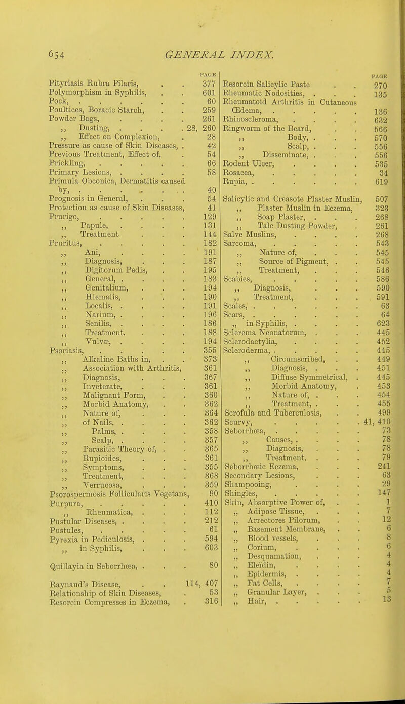 Pityriasis Rubra Pilaris, Polymorphism in Syphilis, Pock, Poultices, Boracic Starch, Powder Bags, ,, Dusting, . . . .28, Effect on Complexion, Pressure as cause of Skin Diseases, Previous Treatment, Effect of, Pi-ickling, .... Primary Lesions, . Primula Oboonioa, Dermatitis caused by, Prognosis in General, Protection as cause of Skin Diseases Prurigo, .... ,, Papule, ,, Treatment Pruritus, .... Ani, ... ,, Diagnosis, Digitorum Pedis, General, . ,, Genitalium, ,, Hiemalis, ,, Localis, . ,, Navium, . ,, Senilis, . ,, Treatment, ,, Vulvae, . Psoriasis, .... Alkaline Baths in, Association with Arthritis, ,, Diagnosis, ,, Inveterate, Malignant Form, ,, Morbid Anatomy, ,, Nature of, ,, of Nails, . ,, Palms, . ,, Scalp, . Parasitic Theory of, . ,, Eupioides, Symptoms, ,, Treatment, ,, Verrucosa, Psorospermosis PoUicularis Vegetans Purpura, .... ,, Rheumatica, . Pustular Diseases, . Pustules, .... Pyrexia in Pediculosis, . ,, in Syphilis, Quillayia in Seborrhcea, . Raynaud's Disease, Relationship of Skin Diseases, Resorcin Compresses in Eczema, 114. 377 601 60 259 261 260 28 42 54 66 58 40 54 41 129 131 144 182 191 187 195 183 194 190 191 196 186 188 194 355 373 361 367 361 360 362 364 362 358 357 365 361 355 368 359 90 410 112 212 61 594 603 80 , 407 53 316 Resorcin Salicylic Paste Rheumatic Nodosities, . Rheumatoid Arthritis in Cutaneous ffidema, .... Rhiuoscleroma, Ringworm of the Beard, ,, Body, . „ Scalp, . ,, Disseminate, . Rodent Ulcer, Rosacea, .... Rupia, ..... Salicylic and Creasote Plaster Muslin, ,, Plaster Muslin in Eczema, ,, Soap Plaster, . ,, Talc Dusting Powder. Salve Muslins, Sarcoma, ,, Nature of, ,, Source of Pigment, ,, Treatment, Scabies, ,, Diagnosis, ,, Treatment, Scales, .... Scars, .... „ in Syphilis, . Sclerema Neonatorum, . Sclerodactylia, Scleroderma, . ,, Circumscribed, ,, Diagnosis, . ,, Diffuse Symmetrical ,, Morbid Anatomy, ,, Nature of, . ,, Treatment, . Scrofula and Tuberculosis, Scurvy, Seborrhcea, ,, Causes, . ,, Diagnosis, Treatment, Seborrhoeic Eczema, Secondarj' Lesions, Shampooing, Shingles, Skin, Absorptive Power of, „ Adipose Tissue, ,, Arrectores Pilorum, ,, Basement Membrane. ,, Blood vessels, „ Corium, ,, Desquamation, „ Eleidin, „ Epidermis, . „ Fat Cells, „ Granular Layer, „ Hair, . PAGE 270 135 136 632 566 570 556 556 635 34 619