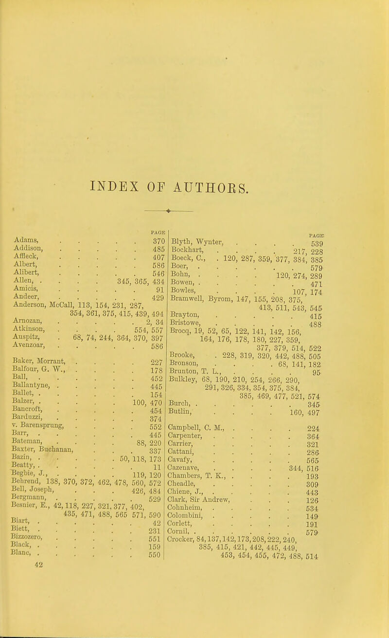 INDEX OF AUTHOES. Adams, Addison, Affleck, Albert, Alibert, Allen, . Amiois, Andeer, 370 485 407 586 546 345, 365, 434 91 429 Anderson, McCall, 113, 154, 231, 287, 354, 361, 375, 415, 439, 494 Amozan, . . . . . 2, 34 Atkinson, Auspitz, Avenzoar, Baker, Morrant, Balfour, G. W., Ball, . Ballantyne, . Ballet, . Balzer, . Bancroft, Barduzzi, V. Barenspriing, Barr, Bateman, Baxter, Buchanan, Bazin, . Beatty, . Begbie, J., . Behrend, 138, 370, 372 Bell, Joaeph, Bergmann, Besnier, E., 42,118, 227, 435, 471, Biart, . Biett, . Bizzozero, Black, . Blanc, . 42 74 654, 557 244, 364, 370, 397 586 227 178 452 445 154 100, 470 454 374 552 445 88, 220 337 11 119, 120 462, 478, 560, 572 426, 484 529 321, 377, 402, 488, 565 571, 590 42 231 551 159 550 Blyth, Wynter, Bockhart, Boeck, C, Boer, Bohn, . Bowen, . Bowles, 120, 287, 359, Bramwell, Byrom, 147, 155, 208, 375, 413 PAGE 539 217, 228 377, 384, 385 579 120, 274, 289 471 107, 174 511, 543, 545 415 488 Brayton, Bristowe, Brocq, 19, 52, 65, 122, 141, 142, 156, 164, 176, 178, 180, 227, 359, 377, 379, 514, 522 Brooke, . 228, 319, 320, 442, 488, 505 Bronson, . . . .68, 141, 182 Brunton, T. L., . . . . 95. Bulldey, 68, 190, 210, 254, 266, 290, 291, 326, 334, 354, 375, 384, 385, 469, 477, 521, 574 Burcli, 345 Butlin, Campbell, CM.,. . . . 224 Carpenter, ..... 364 Carrier, 321 Cattani, 286 Cazenave, .... 344, 51S Chambers, T. K., . . . . 193 Cheadle, 309 Chiene, J., .... . 443 Clark, Sir Andrew, . . . 126 Cohnheim, ..... 534 Colombini, ..... 14^ Corlett, ..... 191 Cornil, ...... 57^ Crocker, 84,137,142,173,208,222, 240, 385, 415, 421, 442, 445, 449, 453, 454, 455, 472, 488, 514 160, 497