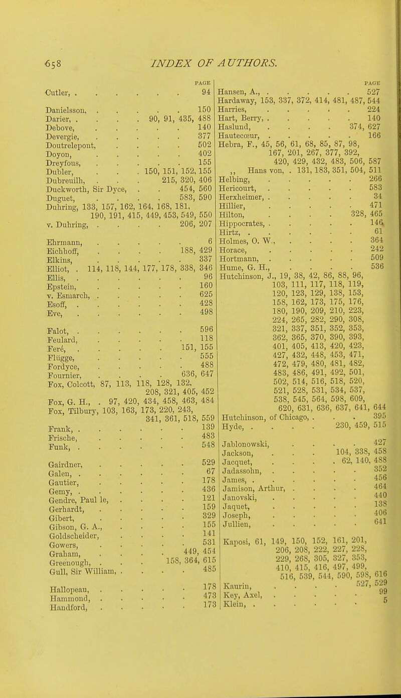 ■Cutler, . PAGE 94 150 90, 91, 435, 488 140 377 502 402 155 150, 151, 152,155 215, 320, 406 454, 560 583, 590 157, 162, 164, 168, 181, 190, 191, 415, 449, 453, 549, 550 V. Duhring, .... 206, 207 Danielssou, Darier, . Debove, Devergie, Doutrelepout, DoyoD, Dreyfous, Dubler, Dubreuilh, Duckworth, Sir Dyce, Duguet. Duhring, 133 Ehrmann, ..... 6 Bichhofi; .... 188, 429 Elkins, 337 Elliot, . 114, 118, 144, 177, 178, 338, 346 Ellis, 96 Epstein, 160 V. Esmarch, 625 Esoff, 428 Eve, 498 Palot, 596 Peulard 118 Ferd 151, 155 Eliigge, 555 Eordyce, 488 Fournier, .... 636, 647 Fox, Coloott, 87, 113, 118, 128, 132, 208, 321, 405, 452 Fox, G. H., . 97, 420, 434, 458, 463, 484 Fox, Tilbury, 103, 163, 173, 220, 243, 341, 361, 518, 559 Frank 139 Frische, 483 Funk, 548 Gairdner, Galen, . Gautier, Gemy, . Gendre, Paul le, Gerhardt, Gibert, Gibson, G. A., Goldscheider, Gowers, Graham, Greenough, . Gull, Sir William, Hallopeau, Hammond, Handford, PAGE Hansen, A., ..... 527 Hardaway, 153, 337, 372, 414, 481, 487, 544 Harries, 224 Hart, Berrj', 140 Hasluud 374, 627 Hautecceur, ..... 166 Hebra, P., 45, 56, 61, 68, 85, 87, 98, 167, 201, 267, 377, 392, 420, 429, 432, 483, 506, 587 ,, Hans von, . 131, 183, 351, 504, 511 Helbing 266 Hericourt, ..... 583 Herxheimer, ..... 34 HUlier 471 Hilton, .... 328, 465 Hippocrates, ..... 146, Hirtz, 61 Holmes, 0. W. 364 Horace, ..... 242 Hortmann, 509 Hume, G. H., . . . • 536 Hiitchinson, J., 19, 38, 42, 86, 88, 96, 103, 111, 117, 118, 119, 120, 123, 129, 138, 153, 158, 162, 173, 175, 176, 180, 190, 209, 210, 223, 224, 265, 282, 290, 308, 321, 337, 351, 352, 353, 362, 365, 370, 390, 393, 401, 405, 413, 420, 423, 427, 432, 448, 453, 471, 472, 479, 480, 481, 482, 483, 486, 491, 492, 501, 502, 514, 516, 518, 520, 521, 528, 531, 534, 537, 538, 545, 564, 598, 609, 620, 631, 636, 637, 641, 644 Hutchinson, of Chicago, . . . 395 529 67 178 436 121 159 329 155 141 531 449, 454 158, 364, 615 485 178 473 173 Hyde, Jablonowski, Jackson, Jacquet, Jadassohn, James, . Jamison, Arthur, Janovski, Jaquet, Joseph, Jullieu, 230, 459, 515 427 104, 338, 458 62, 140, 488 352 456 464 440 138 406 641 Kaposi, 61, 149, 150, 152, 161, 201, 206, 208, 222, 227, 228, 229, 268, 305, 327, 353, 410, 415, 416, 497, 499, 516, 539, 544, 590, 598, 616 Kaurin, Key, Axel, Klein, . .^i27, 529 99 5