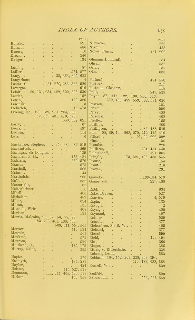 I'AOE Kolisko, 521 Korach, 486 Kraiise, 10 Krock, . 246 Kxiiger, 134 Laache, 87 Lailler, 571, 577 Laiif*. . 38, 363, 365, 633 Laugerhans, 4 Lassar, 0., . 231 , 270, 286, 366, 520 Lavergue, 616 Leloir, . S£ , 131 , 234 482, 522, 526, 530 Leudet, 152 Lewin, . 120, 386 Lewinslci, 0 Liebreich, 15, 473 Liveing, 102, 120, 139, 251, 284, 336, 352, 369, 431, 473, 520, 560, 582, 621 Lorry, . 67 Lucas, . 497 Ludwig, 114 Lutz, 6 Mackenzie, Stephen, Mackintosh, . Maclagan, Sir Douglas, Maclareu, P. H., Malassez, Manson, Marshall, Matas, . Martindale, McVail, Mercurialis, Mettenheimer. Mibelli, Michelson, Miller, . Milton, Mitchell, Weir, Morison, Morris, Malcolm, 26, 3 183, 233, Morrow, Mosetig, Mouktar, Mourson, Muirhead, C, Murray, Milne, Napier, Nasmyth, Naylor, Neisser, Neumann, Nielsen, 353, 384, 486, 519 269 139 473, 484 552, 579 573 506 144 260 337 67 150 406 489 634 135 408 131 7, 56, 79, 88, 401, 488, 500, 509, 511, 554, 565 410, 534 509 572 596 175, 179 395 376 184, 289 424 415, 527, 598 114, 344, 465, 496, 599 153, 358 Niemeyer, Nixon, Noyes, Finch, Ohmaun-Dumesnil, Ohreu, . Osier, . Otis, Paltauf, Pasteur, Patteson, Glasgow, Paul, . Payne, 87, 117, 122, 190, 200, 399, 483, 499, 553, 582, Pearson, Perrin, . Perry, . Personali, Pfeiffer, Phillips, Phillipson, . . . .86, Pick, 88, 89, 144, 268, 270, 272, Piflfard, . . . . 91, 92, Pincus, . Plumbe, PoUitzer, Polotebnoff, . Pringle, Proust, . Prout, . Provan, Rabl, . Rake, Beaven, Ranvier, Rapin, . RavogH, Rayer, . Raynaud, Reisner, Reraak,. Richardson, Sir B. W., Richaud, Rioord, . Riehl, . Ries, Ringer, . Ritter, v. Rittershain. Roberts, Leslie, Robinson, 104, 152, 209, 228, 363, 470, 483, Russell, W., . 173, Quincke, .... 133-134, 579 Quinquaud, .... 227, 488 321, 201, 406, I'AOB 269 453 161, 202 84 537 135 636 494, 550 217 118 247, 539 343, 594, 620 151 550 488 408 155 400 488, 549 415, 416 222, 392 36 220 434, 440 121, 365 433, 545 154 216 231 634 527 4, 579 135 2 485 407 529 377 405 377 599 129, 494 366 385 338 553 394, 488, 558 539 Saalfeld, Sabouraud, 593 553, 567, 568