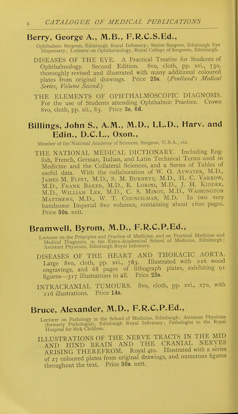 Berry, George A., M.B., F.R.C.S.Ed., Ophthalmic Surgeon, Edinburgh Royal Infirmary ; Senior Surgeon, Edinburgh Eye Dispensary ; Lecturer on Ophthalmology, Royal College of Surgeons, Edinburgh. DISEASES OF THE EYE. A Practical Treatise for Students of Ophthalmology. Second Edition. 8vo, cloth, pp. xvi., 730, thoroughly revised and illustrated with many additional coloured plates from original drawings. Price 25s. {Pentland's Medical Series, Volume Second.) THE ELEMENTS OF OPHTHALMOSCOPIC DIAGNOSIS. For the use of Students attending Ophthalmic Practice. Crown 8vo, cloth, pp. xii., 83. Price 3s. 6d. Billings, John S., A.M., M.D., LL.D., Harv. and Edin., D.C.L., Oxon., Member of the National Academy of Sciences, Surgeon, U.S.A., etc. THE NATIONAL MEDICAL DICTIONARY. Including Eng- lish, French, German, Italian, and Latin Technical Terms used m Medicine and the Collateral Sciences, and a Series of Tables of useful data. With the collaboration of W. O. Atwater, M.D., James M. Flint, M.D., S. M. Burnett, M.D., H. C. Yarrow, M.D., Frank Baker, M.D., R. Lorini, M.D., J. H. Kidder, M.D., William Lee, M.D., C. S. Minot, M.D., Washington Matthews, M.D., W. T. Councilman, M.D. In two very handsome Imperial 8vo volumes, containing about 1600 pages. Price 50s. nett. Bramwell, Byrom, M.D., F.R.C.P.Ed., Lecturer on the Principles and Practice of Medicine, and on Practical Medicine and Medical Diagnosis, in the Extra-Academical School of Medicme, Edmburgh; Assistant Physician, Edinburgh Royal Infirmary. DISEASES OF THE HEART AND THORACIC AORTA. Large 8vo, cloth, pp. xvi., 783. Illustrated with 226 wood engravings, and 68 pages of lithograph plates, exhibitmg 91 figures—317 illustrations in all. Price 25s. INTRACRANIAL TUMOURS. 8vo, cloth, pp. xvi., 270, with 116 illustrations. Price 14s. Bruce, Alexander, M.D., F.R.C.P.Ed., Lecturer on Pathology in the School of Medicine, Edinburgh ; Assistant Physiciaii (formerly Pathologist), Edinburgh Royal Infirmary; Pathologist to the Royal Hospital for Sick Children. ILLUSTRATIONS OF THE NERVE TRACTS IN THE MID AND HIND BRAIN AND THE CRANIAL NERyES ARISING THEREFROM. Royal 4to. Illustrated with a series of 27 coloured plates from original drawings, and numerous figures throughout the text. Price 50s. nett.