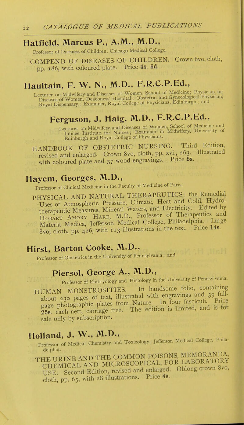 Hatfield, Marcus P., A.M., M.D., Professor of Diseases of Children, Chicago Medical College. COMPEND OF DISEASES OF CHILDREN. Crown 8vo, cloth, pp. i86, with coloured plate. Price 4s. 6d. Haultain, F. W. N., M.D., F.R.C.P.Ed., Lecturer on Midwifery and Diseases of Women, School of Medicine; Physician for D seases of Women! Deaconess' Hospital; Obstetr.c and Gynecolo^^^^^^ Phys.can, Royal Dispensary ; Examiner, Royal College of Physicians. Edmbui gh , and Ferguson, J. Haig, M.D., F.R.C.P.Ed., Lecturer on Midwifery and Diseases of Women School of Medicine and Tiibilee Institute for Nurses; Examiner in Midwifery, Umversity of Edinburgh and Royal College of Physicians. HANDBOOK OF OBSTETRIC NURSING. Third Edition revised and enlarged. Crown 8vo, cloth, pp. xvi., 263. Illustrated with coloured plate and 37 wood engravmgs. Price 5s. Hayem, Georges, M.D., Professor of Clinical Medicine in the Faculty of Medicine of Paris. PHYSICAL AND NATURAL THERAPEUTICS : the Remedial Uses of Atmospheric Pressure, Climate, Heat and Cold Hydro- therapeutic Measures, Mineral Waters and Electricity. i;d^ted by HOBART AMORY Hare, M.D., Professor of Therapeutics and Materia Medica, Jefferson Medical College, Philadelphia. Large 8vo, cloth, pp. 426, with 113 illustrations m the text. Price Us. Hirst, Barton Cooke, M.D., Professor of Obstetrics in the University of Pennsylvania; and Piersol, George A., IM.D., Professor of Embryology and Histology in the University of Pennsylvania. HUMAN MONSTROSITIES. In handsome folio, containing about 2^0 pages of text, illustrated with engravings and 39 f^H page photographic plates from Nature. _ In four fasciculi. Price 25s e^achnk^arriage free. The edition is hmited, and is for sale only by subscription. Holland, J. W., M.D., Professor of Medical Chemistry and Toxicology, Jefferson Medical College, Phila- delphia. TTTTT TTRTNF AND THE COMMON POISONS, MEMORANDA CHmSl AND MICROSCOPICAL, FOR LABORATORY SsE £ondEdition, revised and enlarged. Oblong crown 8vo. cloth, pp. 65, with 28 illustrations. Price 4s.