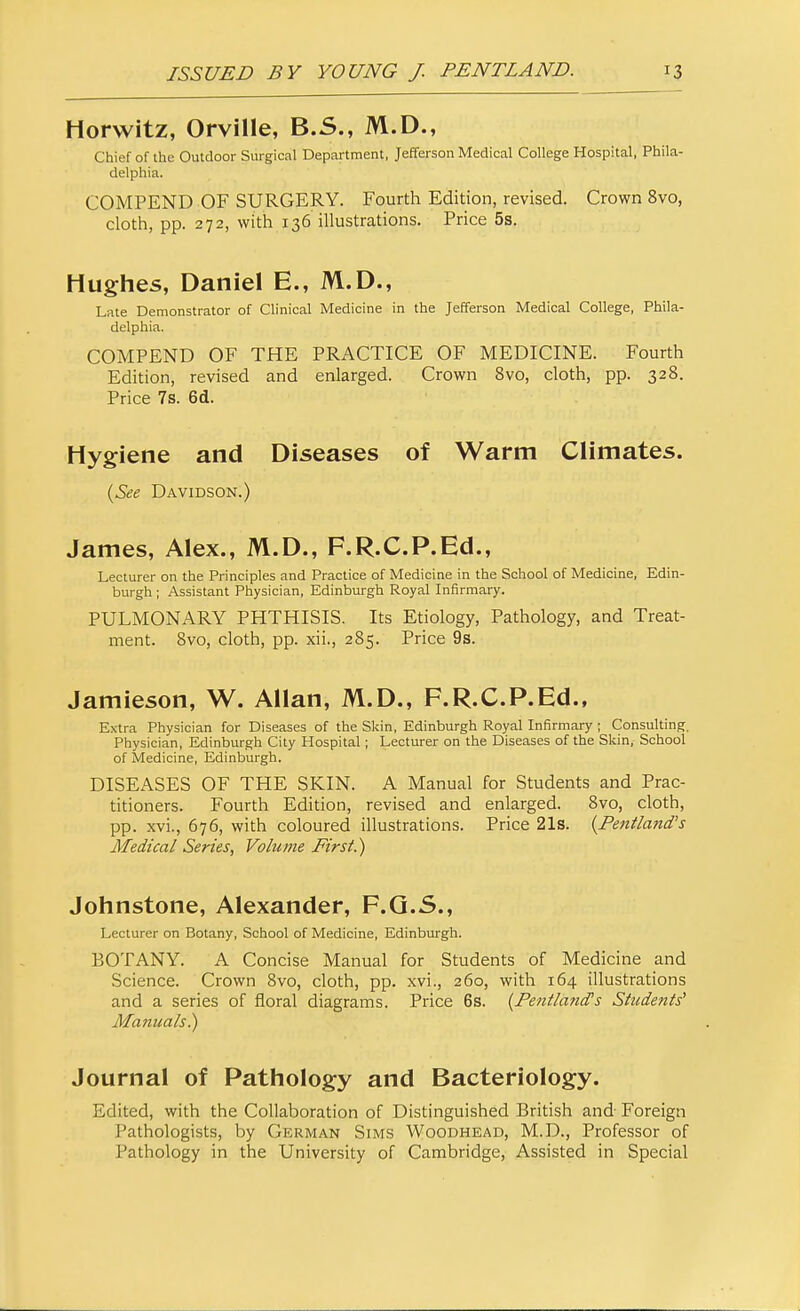 Horwitz, Orville, B.S., M.D., Chief of the Outdoor Surgical Department, Jefferson Medical College Hospital, Phila- delphia. COMPEND OF SURGERY. Fourth Edition, revised. Crown 8vo, cloth, pp. 272, with 136 illustrations. Price 5s. Hughes, Daniel E., M.D., Late Demonstrator of Clinical Medicine in the Jefferson Medical College, Phila- delphia. COMPEND OF THE PRACTICE OF MEDICINE. Fourth Edition, revised and enlarged. Crown 8vo, cloth, pp. 328. Price 7s. 6d. Hygiene and Diseases of Warm Climates. {See Davidson.) James, Alex., M.D., F.R.C.P.Ed., Lecturer on the Principles and Practice of Medicine in the School of Medicine, Edin- burgh ; Assistant Physician, Edinburgh Royal Infirmary. PULMONARY PHTHISIS. Its Etiology, Pathology, and Treat- ment. 8vo, cloth, pp. xii., 285. Price 9s. Jamieson, W. Allan, M.D., F.R.C.P.Ed., Extra Physician for Diseases of the Skin, Edinburgh Royal Infirmary ; Consulting. Physician, Edinburgh City Hospital; Lecturer on the Diseases of the Skin, School of Medicine, Edinburgh. DISEASES OF THE SKIN. A Manual for Students and Prac- titioners. Fourth Edition, revised and enlarged. 8vo, cloth, pp. xvL, 676, with coloured illustrations. Price 21s. {Fentland's Medical Series, Volume First!) Johnstone, Alexander, P.O.5., Lecturer on Botany, School of Medicine, Edinburgh. BOTANY. A Concise Manual for Students of Medicine and Science. Crown 8vo, cloth, pp. xvi., 260, with 164 illustrations and a series of floral diagrams. Price 6s. {Fentland^s Students' Manuals)) Journal of Pathology and Bacteriology. Edited, with the Collaboration of Distinguished British and- Foreign Pathologists, by German Sims Woodhead, M.D., Professor of Pathology in the University of Cambridge, Assisted in Special