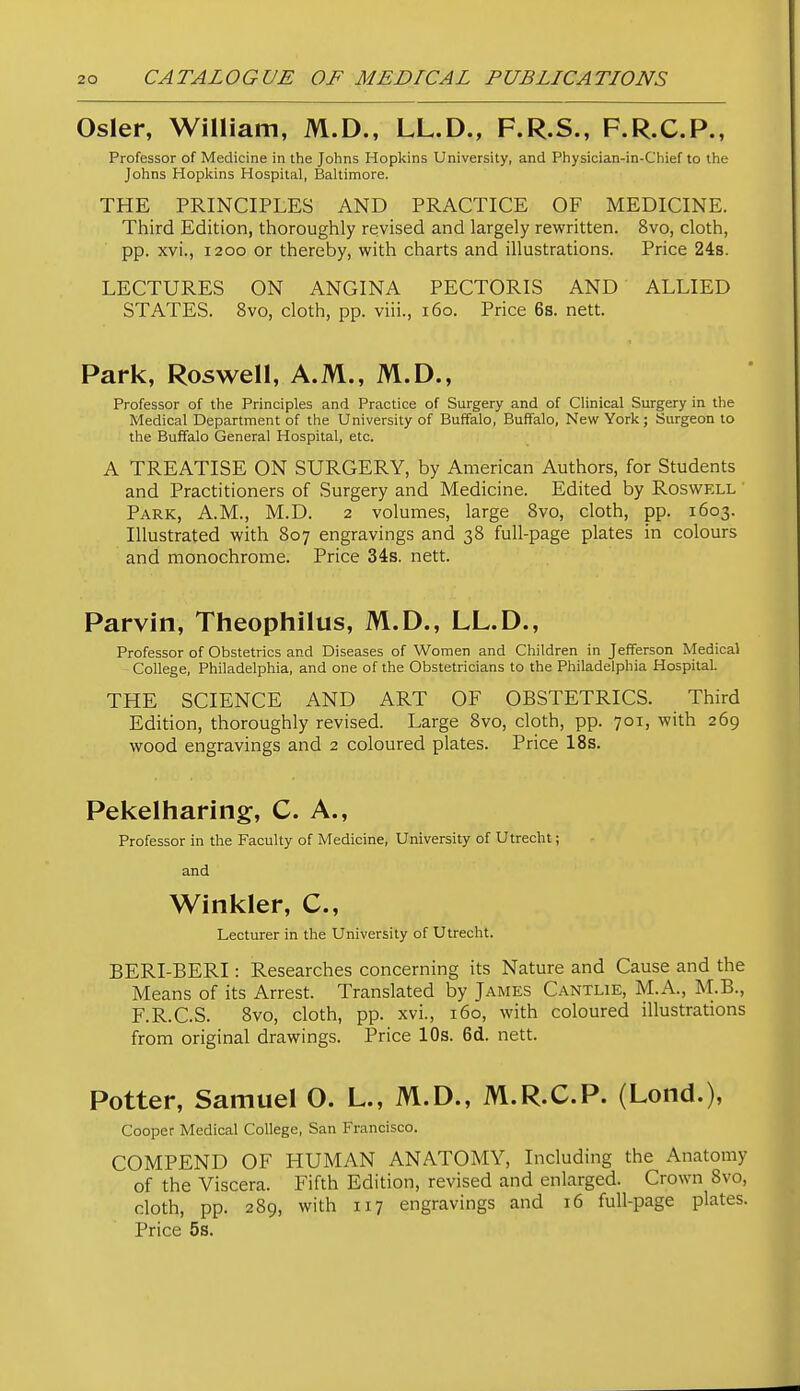 Osier, William, M.D., LL.D., F.R.S., F.R.C.P., Professor of Medicine in the Johns Hopkins University, and Physician-in-Chief to the Johns Hopkins Hospital, Baltimore. THE PRINCIPLES AND PRACTICE OF MEDICINE. Third Edition, thoroughly revised and largely rewritten. 8vo, cloth, pp. xvi., 1200 or thereby, with charts and illustrations. Price 248. LECTURES ON ANGINA PECTORIS AND ALLIED STATES. 8vo, cloth, pp. viii., 160. Price 6s. nett. Park, Roswell, A.M., M.D., Professor of the Principles and Practice of Surgery and of Clinical Surgery in the Medical Department of the University of Buffalo, Buffalo, New York; Surgeon to the Buffalo General Hospital, etc. A TREATISE ON SURGERY, by American Authors, for Students and Practitioners of Surgery and Medicine. Edited by Roswell Park, A.M., M.D. 2 volumes, large 8vo, cloth, pp. 1603. Illustrated with 807 engravings and 38 full-page plates in colours and monochrome. Price 34s. nett. Parvin, Theophilus, M.D., LL.D., Professor of Obstetrics and Diseases of Women and Children in Jefferson Medical College, Philadelphia, and one of the Obstetricians to the Philadelphia Hospital. THE SCIENCE AND ART OF OBSTETRICS. Third Edition, thoroughly revised. Large 8vo, cloth, pp. 701, with 269 wood engravings and 2 coloured plates. Price 18s. Pekelharing, C. A., Professor in the Faculty of Medicine, University of Utrecht; and Winkler, C, Lecturer in the University of Utrecht. BERI-BERI: Researches concerning its Nature and Cause and the Means of its Arrest. Translated by James Cantlie, M.A., M.B., F.R.C.S. 8vo, cloth, pp. xvi., 160, with coloured illustrations from original drawings. Price 10s. 6d. nett. Potter, Samuel O. L., M.D., M.R.C.P. (Lond.), Cooper Medical College, San Francisco. COMPEND OF HUMAN ANATOMY, Including the Anatomy of the Viscera. Fifth Edition, revised and enlarged. Crown 8vo, cloth, pp. 289, with 117 engravings and 16 full-page plates. Price 5s.