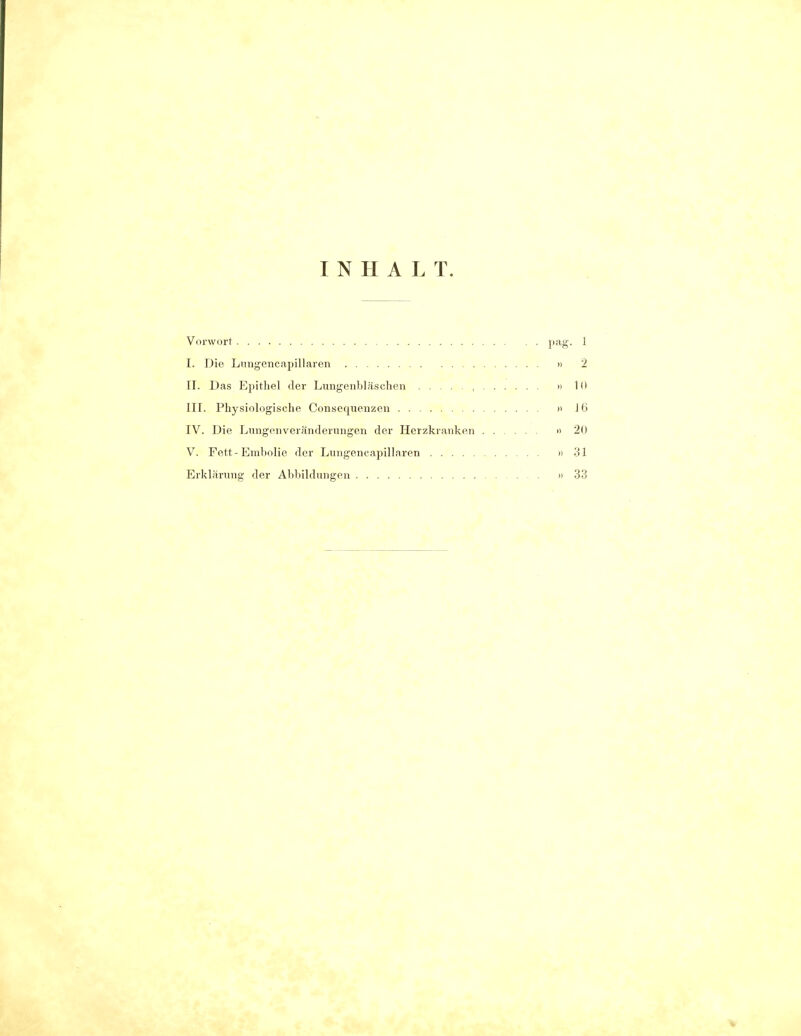 INHALT. Vorwort Pag- 1 I. Die Lungencapillaren » 2 II. Das Epithel der Lungenhläschen , » 1(1 III. Physiologische Consequenzen » 16 IV. Die Lungenveränderungen der Herzkranken » 2(1 V. Fett-Embolie der Lungencapillaren »31 Erklärung der Abbildungen »33 I