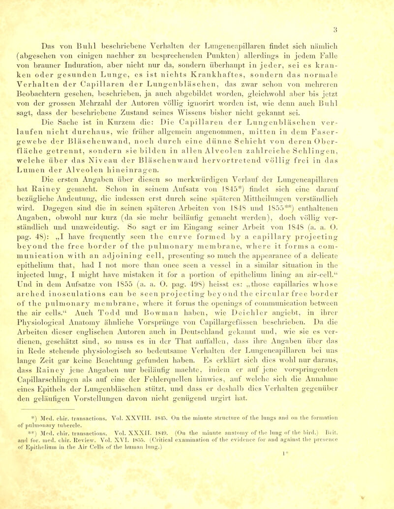 Das von Buhl beschriebene Verhalten der Lungencapillaren findet sich nämlich (abgesehen von einigen nachher zu besprechenden Punkten) allerdings in jedem Falle von brauner Induration, aber nicht nur da, sondern überhaupt in jeder, sei es kran- ken oder gesunden Lunge, es ist nichts Krankhaftes, sondern das normale Verhalten der Capillaren der Lungenbläschen, das zwar schon von mehreren Beobachtern gesehen, beschrieben, ja auch abgebildet worden, gleichwohl aber bis jetzt von der grossen Mehrzahl der Autoren völlig ignorirt worden ist, wie denn auch Buhl sagt, dass der beschriebene Zustand seines Wissens bisher nicht gekannt sei. Die Sache ist in Kurzem die: Die Capillaren der Lungenbläschen ver- laufen nicht durchaus, wie früher allgemein angenommen, mitten in dem Faser- gewebe der Bläschenwand, noch durch eine dünne Schicht von deren Ober- fläche getrennt, sondern sie bilden in allen Alveolen zahlreiche Schlingen, welche über das Niveau der Bläschen wand hervortretend völlig frei in das Lumen der Alveolen hineinragen. Die ersten Angaben über diesen so merkwürdigen Verlauf der Lungencapillaren hat Rainey gemacht. Schon in seinem Aufsatz von 1845*) findet sich eine darauf bezügliche Andeutung, die indessen erst durch seine späteren Mittheilungen verständlich wird. Dagegen sind die in seinen späteren Arbeiten von 1848 und 1855**) enthaltenen Angaben, obwohl nur kurz (da sie mehr beiläufig gemacht werden), doch völlig ver- ständlich und unzweideutig. So sagt er im Eingang seiner Arbeit von 1848 (a. a, 0. pag. 48): „I have frequently seen the curve formed by a capillary projecting beyond the free border of the pulmonary membrane, wherc it forms a com- munication with an adjoining cell, presenting so much the appearance of a delicate epithelium that, had I not more than once seen a vessel in a similar Situation in the injected lung, I might have mistaken it for a portion of epithelium lining an air-cell. Und in dem Aufsatze von 1855 (a. a. O. pag. 498) heisst es: „those capillaries whose arched inosculations can be seen projecting beyond the circular free border of the pulmonary membrane, where it forms the openings of communication between the air cells. Auch Todd und Bowman haben, wie Deichler angiebt, in ihrer Physiological Anatomy ähnliche Vorsprünge von Capillargefässen beschrieben. Da die Arbeiten dieser englischen Autoren auch in Deutschland gekannt und, wie sie es ver- dienen, geschätzt sind, so muss es in der That auffallen, dass ihre Angaben über das in Rede stehende physiologisch so bedeutsame Verhalten der Lungencapillaren bei uns lange Zeit gar keine Beachtung gefunden haben. Es erklärt sich dies wohl nur daraus, dass Rainey jene Angaben nur beiläufig machte, indem er auf jene vorspringenden Capillarschlingen als auf eine der Fehlerquellen hinwies, auf welche sich die Annahme eines Epithels der Lungenbläschen stützt, und dass er deshalb dies Verhalten gegenüber den geläufigen Vorstellungen davon nicht genügend urgirt hat. *) Med. cliir. transactions. Vol. XXVIII. 1845. On the minute strueture of the lungs and on the formation of pulmonary tnbercle. **) Med. chir. transactions. Vol. XXXII. 1849. (On the minute anatomy of the lung of the bird.) Brit. and for. med. chir. Review. Vol. XVI. 1855. (Critical examination of the evidence for and against the presence of Epithelium in the Air Cells of the human lung.) 1*