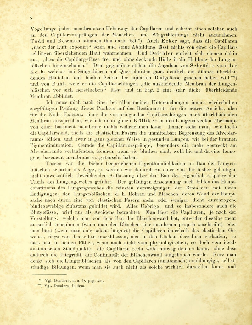 Vogellunge jeden membranösen Ueberzug der Capillaren und scheint einen solchen auch an den Capillarvorsprüngen der Menschen- und Säugethierlunge nicht anzunehmen. Todd und Bowman stimmen ihm darin bei.*) Auch Ecker sagt, dass die Capillaren „nackt der Luft exponirt seien und seine Abbildung lässt nichts von einer die Capillar- sehlingen überziehenden Haut wahrnehmen. Und Deichler spricht sich ebenso dahin aus, ,,dass die Capillargefässe frei und ohne deckende Hülle in'die Höhlung der Lungen- bläschen hineinschauen. Dem gegenüber stehen die Angaben von Schröder van der Kolk, welcher bei Säugethieren auf Querschnitten ganz deutlich ein dünnes überklei- dendes Häutchen auf beiden Seiten der injicirten Blutgefässe gesehen haben will,**) und von Buhl, welcher die Capillarschlingen „die auskleidende Membran der Lungen- bläschen vor sich herschieben lässt und in Fig. 2 eine sehr dicke überkleidende Membran abbildet. Ich muss mich nach einer bei allen meinen Untersuchungen immer wiederholten sorgfältigen Prüfung dieses Punktes auf das Bestimmteste für die erstere Ansicht, also für die Nicht-Existenz einer die vorspringenden Capillarschlingen noch überkleidenden Membran aussprechen, wie ich denn gleich Kölliker in den Lungenalveolen überhaupt von einer basement membrane nichts wahrnehmen kann. Immer sieht man, wie theils die Capillarwand, theils die elastischen Fasern die unmittelbare Begrenzung des Alveolar- raums bilden, und zwar in ganz gleicher Weise in gesunden Lungen, wie bei der braunen Pigmentinduration. Gerade die Capillarvorsprünge, besonders die mehr gestreckt am Alveolarrande verlaufenden, können, wenn sie blutleer sind, wohl hie und da eine homo- gene basement membrane vorgetäuscht haben. Fassen wir die bisher besprochenen Eigenthümlichkeiten im Bau der Lungen- bläschen schärfer ins Auge, so werden wir dadurch zu einer von der bisher geläufigen nicht unwesentlich abweichenden Auffassung über den Bau des eigentlich respirirenden Theils des Lungengewebes geführt. Der geläufigen Anschauung nach bilden das Haupt- constituens des Lungengewebes die feinsten Verzweigungen der Bronchien mit ihren Endigungen, den Lungenbläschen, d. h. Köhren und Bläschen, deren Wand der Haupt- sache nach durch eine von elastischen Fasern mehr oder weniger dicht durchzogene bindegewebige Substanz gebildet wird. Alles Uebrige, und so insbesondere auch die Blutgefässe, wird nur als Accidens betrachtet. Man lässt die Capillaren, je nach der Vorstellung, welche man von dem Bau der Bläschenwand hat, entweder dieselbe mehr äusserlich umspinnen (wenn man den Bläschen eine membrana propria zuschreibt), oder man lässt (wenn man eine solche läugnet) die Capillaren innerhalb des elastischen Ge- webes, rings von demselben umschlossen, also in den Lücken desselben verlaufen, so dass man in beiden Fällen, wenn auch nicht vom physiologischen, so doch vom ideal- anatomischen Standpunkte, die Capillaren recht wohl hinweg denken kann, ohne dass dadurch die Integrität, die Continuität der Bläschenwand aufgehoben würde. Kurz man denkt sich die Lungenbläschen als von den Capillaren (anatomisch) unabhängige, selbst- ständige Bildungen, wenn man sie auch nicht als solche wirklich darstellen kann, und *) Vgl. Donders, a. a. O. pag. 354. **) Vgl. Donders, ibidem.